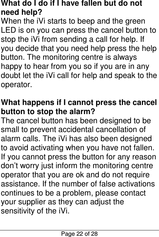  Page 22 of 28 What do I do if I have fallen but do not need help? When the iVi starts to beep and the green LED is on you can press the cancel button to stop the iVi from sending a call for help. If you decide that you need help press the help button. The monitoring centre is always happy to hear from you so if you are in any doubt let the iVi call for help and speak to the operator.  What happens if I cannot press the cancel button to stop the alarm? The cancel button has been designed to be small to prevent accidental cancellation of alarm calls. The iVi has also been designed to avoid activating when you have not fallen. If you cannot press the button for any reason don’t worry just inform the monitoring centre operator that you are ok and do not require assistance. If the number of false activations continues to be a problem, please contact your supplier as they can adjust the sensitivity of the iVi. 