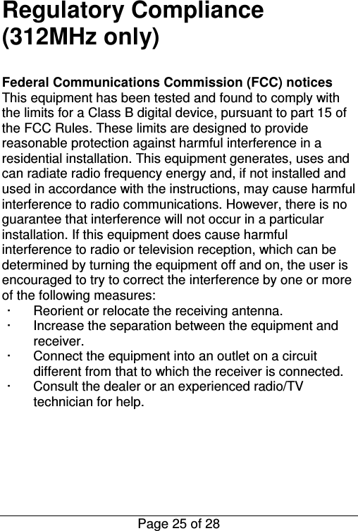  Page 25 of 28 Regulatory Compliance (312MHz only)  Federal Communications Commission (FCC) notices This equipment has been tested and found to comply with the limits for a Class B digital device, pursuant to part 15 of the FCC Rules. These limits are designed to provide reasonable protection against harmful interference in a residential installation. This equipment generates, uses and can radiate radio frequency energy and, if not installed and used in accordance with the instructions, may cause harmful interference to radio communications. However, there is no guarantee that interference will not occur in a particular installation. If this equipment does cause harmful interference to radio or television reception, which can be determined by turning the equipment off and on, the user is encouraged to try to correct the interference by one or more of the following measures: ·  Reorient or relocate the receiving antenna. ·  Increase the separation between the equipment and receiver. ·  Connect the equipment into an outlet on a circuit different from that to which the receiver is connected. ·  Consult the dealer or an experienced radio/TV technician for help.      