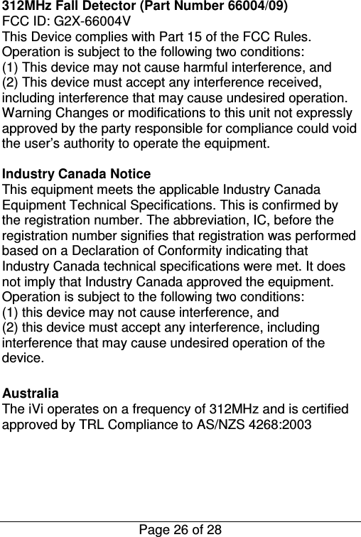  Page 26 of 28 312MHz Fall Detector (Part Number 66004/09)  FCC ID: G2X-66004V This Device complies with Part 15 of the FCC Rules. Operation is subject to the following two conditions:  (1) This device may not cause harmful interference, and  (2) This device must accept any interference received, including interference that may cause undesired operation.  Warning Changes or modifications to this unit not expressly approved by the party responsible for compliance could void the user’s authority to operate the equipment.  Industry Canada Notice  This equipment meets the applicable Industry Canada Equipment Technical Specifications. This is confirmed by the registration number. The abbreviation, IC, before the registration number signifies that registration was performed based on a Declaration of Conformity indicating that Industry Canada technical specifications were met. It does not imply that Industry Canada approved the equipment. Operation is subject to the following two conditions:  (1) this device may not cause interference, and  (2) this device must accept any interference, including interference that may cause undesired operation of the device.  Australia The iVi operates on a frequency of 312MHz and is certified approved by TRL Compliance to AS/NZS 4268:2003    