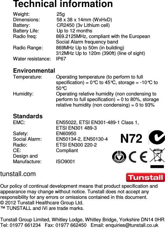  N72  Technical information Weight:    25g Dimensions:  58 x 38 x 14mm (WxHxD) Battery:    CR2450 (3v Lithium cell)  Battery Life:  Up to 12 months Radio freq:  869.2125MHz, compliant with the European Social Alarm frequency band Radio Range:  869MHz Up to 50m (in building)   312MHz Up to 120m (390ft) (line of sight) Water resistance:  IP67  Environmental Temperature:  Operating temperature (to perform to full specification) = 0°C to 45°C, storage = -10°C to 50°C Humidity:  Operating relative humidity (non condensing to perform to full specification) = 0 to 80%, storage relative humidity (non condensing) = 0 to 93%  Standards EMC:  EN55022, ETSI EN301-489-1 Class 1,  ETSI EN301 489-3  Safety:  EN60950 Social Alarm:  EN50134-2, EN50130-4 Radio:   ETSI EN300 220-2 CE:  Compliant Design and  Manufacture:   ISO9001 tunstall.com  Our policy of continual development means that product specification and appearance may change without notice. Tunstall does not accept any responsibility for any errors or omissions contained in this document.  © 2012 Tunstall Healthcare Group Ltd.  ™ TUNSTALL and iVi are trade marks.  Tunstall Group Limited, Whitley Lodge, Whitley Bridge, Yorkshire DN14 0HR  Tel: 01977 661234   Fax: 01977 662450   Email: enquiries@tunstall.co.uk 