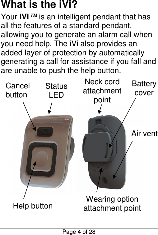  Page 4 of 28 What is the iVi? Your iVi™ is an intelligent pendant that has all the features of a standard pendant, allowing you to generate an alarm call when you need help. The iVi also provides an added layer of protection by automatically generating a call for assistance if you fall and are unable to push the help button.  Status LED Help button Wearing option attachment point Battery cover Cancel button Neck cord attachment point Air vent 