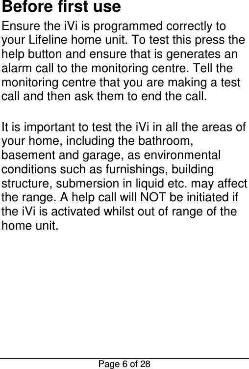  Page 6 of 28 Before first use Ensure the iVi is programmed correctly to your Lifeline home unit. To test this press the help button and ensure that is generates an alarm call to the monitoring centre. Tell the monitoring centre that you are making a test call and then ask them to end the call.   It is important to test the iVi in all the areas of your home, including the bathroom, basement and garage, as environmental conditions such as furnishings, building structure, submersion in liquid etc. may affect the range. A help call will NOT be initiated if the iVi is activated whilst out of range of the home unit.       