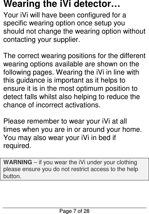  Page 7 of 28 Wearing the iVi detector… Your iVi will have been configured for a specific wearing option once setup you should not change the wearing option without contacting your supplier.  The correct wearing positions for the different wearing options available are shown on the following pages. Wearing the iVi in line with this guidance is important as it helps to ensure it is in the most optimum position to detect falls whilst also helping to reduce the chance of incorrect activations.    Please remember to wear your iVi at all times when you are in or around your home. You may also wear your iVi in bed if required.  WARNING – if you wear the iVi under your clothing please ensure you do not restrict access to the help button.   