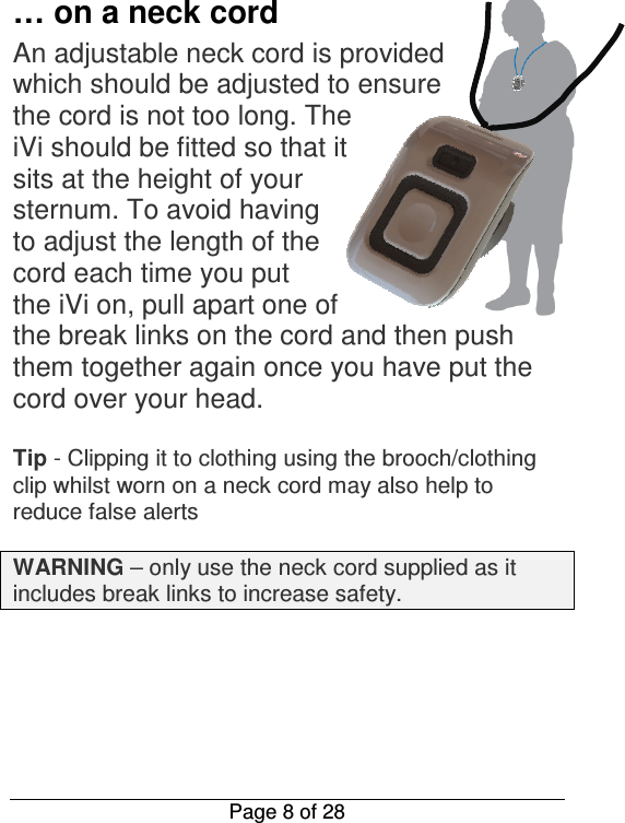  Page 8 of 28  … on a neck cord An adjustable neck cord is provided which should be adjusted to ensure the cord is not too long. The iVi should be fitted so that it sits at the height of your sternum. To avoid having to adjust the length of the cord each time you put the iVi on, pull apart one of the break links on the cord and then push them together again once you have put the cord over your head.   Tip - Clipping it to clothing using the brooch/clothing clip whilst worn on a neck cord may also help to reduce false alerts  WARNING – only use the neck cord supplied as it includes break links to increase safety.       