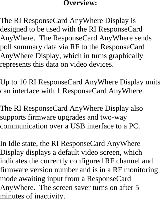 Overview:  The RI ResponseCard AnyWhere Display is designed to be used with the RI ResponseCard AnyWhere.  The ResponseCard AnyWhere sends poll summary data via RF to the ResponseCard AnyWhere Display, which in turns graphically represents this data on video devices.  Up to 10 RI ResponseCard AnyWhere Display units can interface with 1 ResponseCard AnyWhere.  The RI ResponseCard AnyWhere Display also supports firmware upgrades and two-way communication over a USB interface to a PC.  In Idle state, the RI ResponseCard AnyWhere Display displays a default video screen, which indicates the currently configured RF channel and firmware version number and is in a RF monitoring mode awaiting input from a ResponseCard AnyWhere.  The screen saver turns on after 5 minutes of inactivity.  