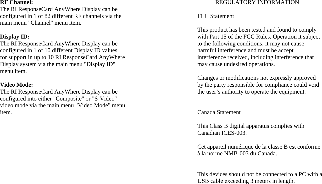 RF Channel: The RI ResponseCard AnyWhere Display can be configured in 1 of 82 different RF channels via the main menu &quot;Channel&quot; menu item.  Display ID: The RI ResponseCard AnyWhere Display can be configured in 1 of 10 different Display ID values for support in up to 10 RI ResponseCard AnyWhere Display system via the main menu &quot;Display ID&quot; menu item.  Video Mode: The RI ResponseCard AnyWhere Display can be configured into either &quot;Composite&quot; or &quot;S-Video&quot; video mode via the main menu &quot;Video Mode&quot; menu item. REGULATORY INFORMATION  FCC Statement  This product has been tested and found to comply with Part 15 of the FCC Rules. Operation it subject to the following conditions: it may not cause harmful interference and must be accept interference received, including interference that may cause undesired operations.  Changes or modifications not expressly approved by the party responsible for compliance could void the user’s authority to operate the equipment.   Canada Statement  This Class B digital apparatus complies with Canadian ICES-003.  Cet appareil numérique de la classe B est conforme à la norme NMB-003 du Canada.   This devices should not be connected to a PC with a USB cable exceeding 3 meters in length. 