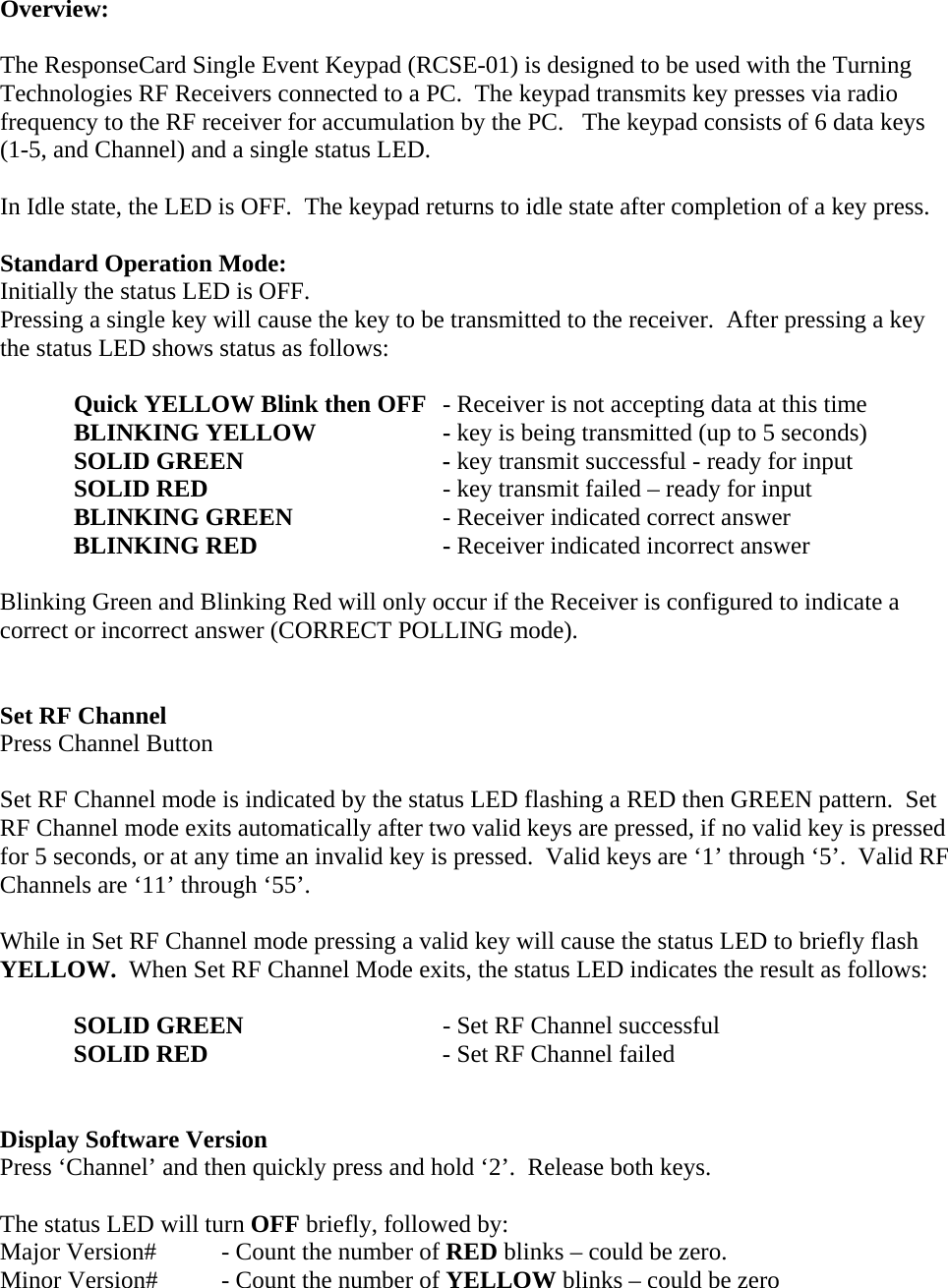 Overview:  The ResponseCard Single Event Keypad (RCSE-01) is designed to be used with the Turning Technologies RF Receivers connected to a PC.  The keypad transmits key presses via radio frequency to the RF receiver for accumulation by the PC.   The keypad consists of 6 data keys (1-5, and Channel) and a single status LED.  In Idle state, the LED is OFF.  The keypad returns to idle state after completion of a key press.  Standard Operation Mode: Initially the status LED is OFF. Pressing a single key will cause the key to be transmitted to the receiver.  After pressing a key the status LED shows status as follows:   Quick YELLOW Blink then OFF  - Receiver is not accepting data at this time BLINKING YELLOW    - key is being transmitted (up to 5 seconds)  SOLID GREEN   - key transmit successful - ready for input  SOLID RED        - key transmit failed – ready for input  BLINKING GREEN   - Receiver indicated correct answer  BLINKING RED   - Receiver indicated incorrect answer  Blinking Green and Blinking Red will only occur if the Receiver is configured to indicate a correct or incorrect answer (CORRECT POLLING mode).   Set RF Channel Press Channel Button  Set RF Channel mode is indicated by the status LED flashing a RED then GREEN pattern.  Set RF Channel mode exits automatically after two valid keys are pressed, if no valid key is pressed for 5 seconds, or at any time an invalid key is pressed.  Valid keys are ‘1’ through ‘5’.  Valid RF Channels are ‘11’ through ‘55’.  While in Set RF Channel mode pressing a valid key will cause the status LED to briefly flash YELLOW.  When Set RF Channel Mode exits, the status LED indicates the result as follows:  SOLID GREEN      - Set RF Channel successful SOLID RED        - Set RF Channel failed   Display Software Version Press ‘Channel’ and then quickly press and hold ‘2’.  Release both keys.  The status LED will turn OFF briefly, followed by: Major Version#  - Count the number of RED blinks – could be zero. Minor Version#  - Count the number of YELLOW blinks – could be zero 