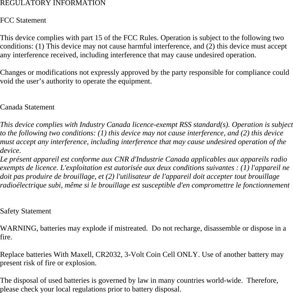  REGULATORY INFORMATION  FCC Statement This device complies with part 15 of the FCC Rules. Operation is subject to the following two conditions: (1) This device may not cause harmful interference, and (2) this device must accept any interference received, including interference that may cause undesired operation. Changes or modifications not expressly approved by the party responsible for compliance could void the user’s authority to operate the equipment.   Canada Statement  This device complies with Industry Canada licence-exempt RSS standard(s). Operation is subjectto the following two conditions: (1) this device may not cause interference, and (2) this device must accept any interference, including interference that may cause undesired operation of the device. Le présent appareil est conforme aux CNR d&apos;Industrie Canada applicables aux appareils radio exempts de licence. L&apos;exploitation est autorisée aux deux conditions suivantes : (1) l&apos;appareil ne doit pas produire de brouillage, et (2) l&apos;utilisateur de l&apos;appareil doit accepter tout brouillage radioélectrique subi, même si le brouillage est susceptible d&apos;en compromettre le fonctionnement   Safety Statement  WARNING, batteries may explode if mistreated.  Do not recharge, disassemble or dispose in a fire.  Replace batteries With Maxell, CR2032, 3-Volt Coin Cell ONLY. Use of another battery may present risk of fire or explosion.  The disposal of used batteries is governed by law in many countries world-wide.  Therefore, please check your local regulations prior to battery disposal.  