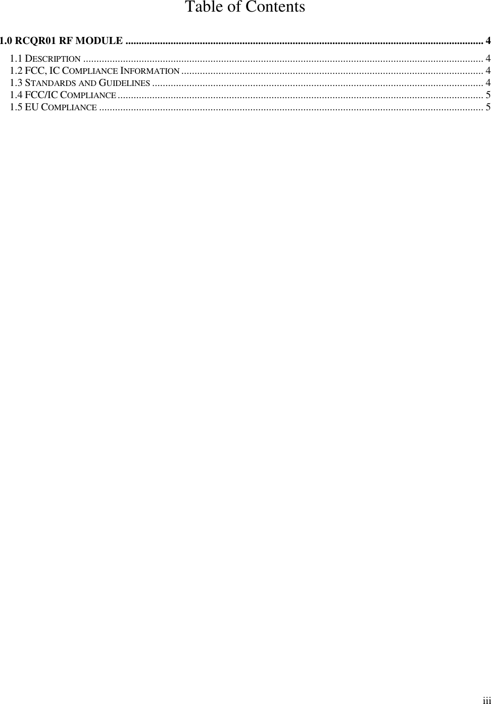        iii Table of Contents  1.0 RCQR01 RF MODULE ....................................................................................................................................... 4 1.1 DESCRIPTION ....................................................................................................................................................... 4 1.2 FCC, IC COMPLIANCE INFORMATION .................................................................................................................. 4 1.3 STANDARDS AND GUIDELINES ............................................................................................................................. 4 1.4 FCC/IC COMPLIANCE .......................................................................................................................................... 5 1.5 EU COMPLIANCE ................................................................................................................................................. 5 