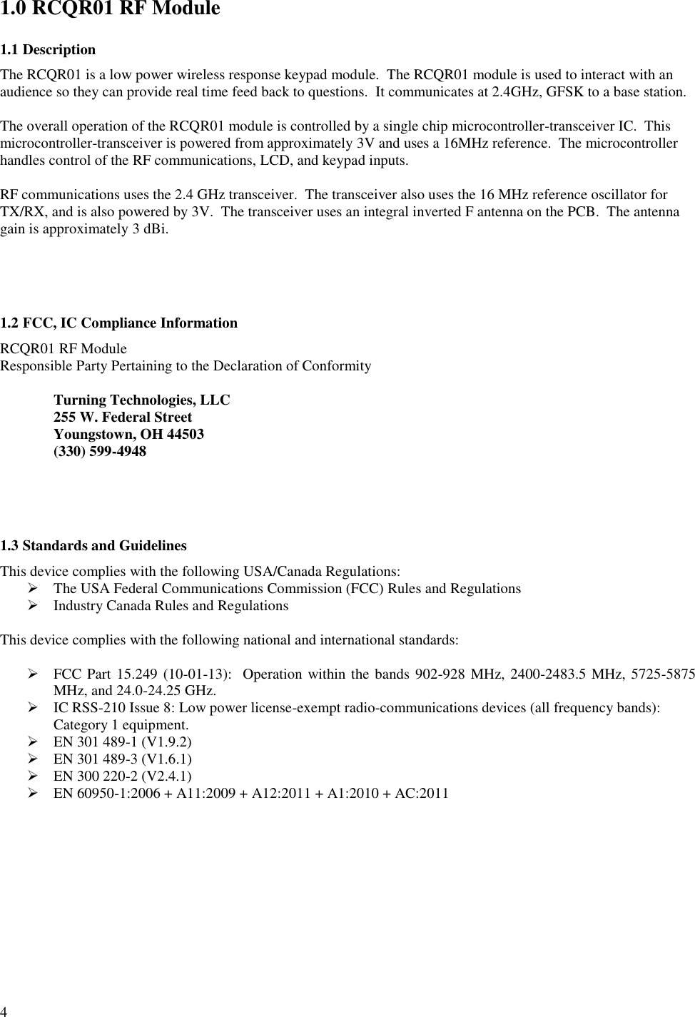      4 1.0 RCQR01 RF Module 1.1 Description The RCQR01 is a low power wireless response keypad module.  The RCQR01 module is used to interact with an audience so they can provide real time feed back to questions.  It communicates at 2.4GHz, GFSK to a base station.    The overall operation of the RCQR01 module is controlled by a single chip microcontroller-transceiver IC.  This microcontroller-transceiver is powered from approximately 3V and uses a 16MHz reference.  The microcontroller handles control of the RF communications, LCD, and keypad inputs.   RF communications uses the 2.4 GHz transceiver.  The transceiver also uses the 16 MHz reference oscillator for TX/RX, and is also powered by 3V.  The transceiver uses an integral inverted F antenna on the PCB.  The antenna gain is approximately 3 dBi.     1.2 FCC, IC Compliance Information  RCQR01 RF Module Responsible Party Pertaining to the Declaration of Conformity    Turning Technologies, LLC   255 W. Federal Street   Youngstown, OH 44503   (330) 599-4948     1.3 Standards and Guidelines This device complies with the following USA/Canada Regulations:  The USA Federal Communications Commission (FCC) Rules and Regulations  Industry Canada Rules and Regulations  This device complies with the following national and international standards:   FCC Part 15.249 (10-01-13):  Operation within the bands 902-928 MHz, 2400-2483.5 MHz, 5725-5875 MHz, and 24.0-24.25 GHz.  IC RSS-210 Issue 8: Low power license-exempt radio-communications devices (all frequency bands): Category 1 equipment.  EN 301 489-1 (V1.9.2)   EN 301 489-3 (V1.6.1)  EN 300 220-2 (V2.4.1)   EN 60950-1:2006 + A11:2009 + A12:2011 + A1:2010 + AC:2011    