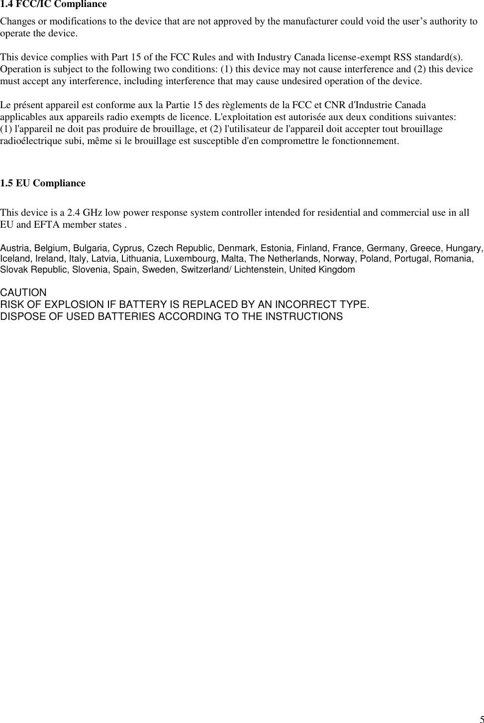        5 1.4 FCC/IC Compliance Changes or modifications to the device that are not approved by the manufacturer could void the user’s authority to operate the device.   This device complies with Part 15 of the FCC Rules and with Industry Canada license-exempt RSS standard(s).   Operation is subject to the following two conditions: (1) this device may not cause interference and (2) this device  must accept any interference, including interference that may cause undesired operation of the device.    Le présent appareil est conforme aux la Partie 15 des règlements de la FCC et CNR d&apos;Industrie Canada  applicables aux appareils radio exempts de licence. L&apos;exploitation est autorisée aux deux conditions suivantes:  (1) l&apos;appareil ne doit pas produire de brouillage, et (2) l&apos;utilisateur de l&apos;appareil doit accepter tout brouillage radioélectrique subi, même si le brouillage est susceptible d&apos;en compromettre le fonctionnement.   1.5 EU Compliance  This device is a 2.4 GHz low power response system controller intended for residential and commercial use in all EU and EFTA member states .  Austria, Belgium, Bulgaria, Cyprus, Czech Republic, Denmark, Estonia, Finland, France, Germany, Greece, Hungary, Iceland, Ireland, Italy, Latvia, Lithuania, Luxembourg, Malta, The Netherlands, Norway, Poland, Portugal, Romania, Slovak Republic, Slovenia, Spain, Sweden, Switzerland/ Lichtenstein, United Kingdom  CAUTION RISK OF EXPLOSION IF BATTERY IS REPLACED BY AN INCORRECT TYPE. DISPOSE OF USED BATTERIES ACCORDING TO THE INSTRUCTIONS  