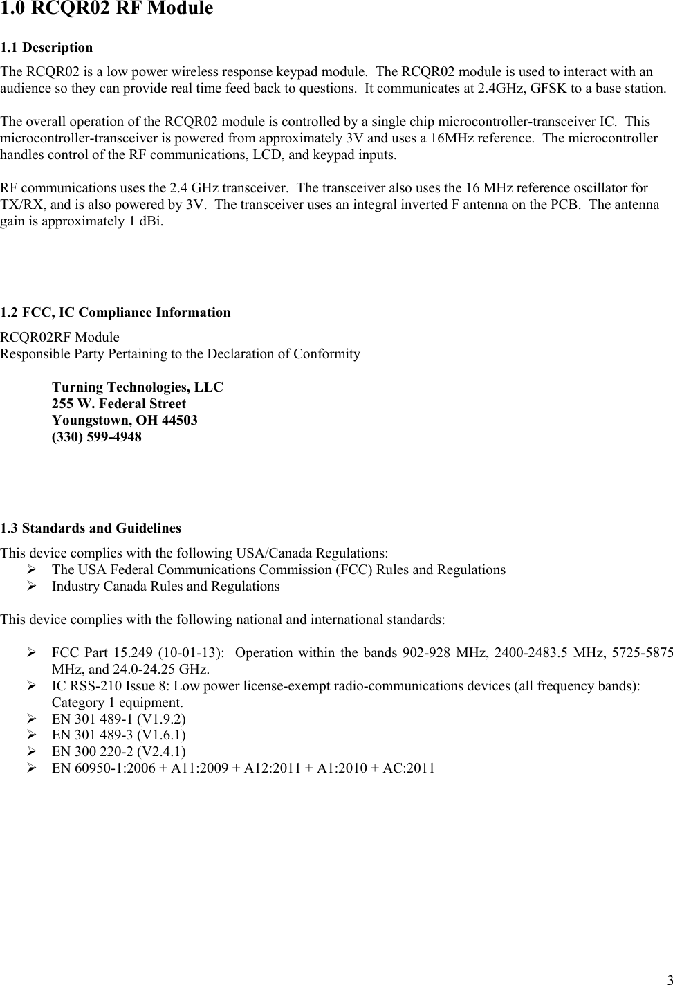      3 1.0 RCQR02 RF Module 1.1 Description The RCQR02 is a low power wireless response keypad module.  The RCQR02 module is used to interact with an audience so they can provide real time feed back to questions.  It communicates at 2.4GHz, GFSK to a base station.    The overall operation of the RCQR02 module is controlled by a single chip microcontroller-transceiver IC.  This microcontroller-transceiver is powered from approximately 3V and uses a 16MHz reference.  The microcontroller handles control of the RF communications, LCD, and keypad inputs.   RF communications uses the 2.4 GHz transceiver.  The transceiver also uses the 16 MHz reference oscillator for TX/RX, and is also powered by 3V.  The transceiver uses an integral inverted F antenna on the PCB.  The antenna gain is approximately 1 dBi.     1.2 FCC, IC Compliance Information  RCQR02RF Module Responsible Party Pertaining to the Declaration of Conformity    Turning Technologies, LLC   255 W. Federal Street   Youngstown, OH 44503   (330) 599-4948     1.3 Standards and Guidelines This device complies with the following USA/Canada Regulations:  The USA Federal Communications Commission (FCC) Rules and Regulations  Industry Canada Rules and Regulations  This device complies with the following national and international standards:   FCC Part  15.249  (10-01-13):    Operation  within  the  bands  902-928  MHz,  2400-2483.5  MHz,  5725-5875 MHz, and 24.0-24.25 GHz.  IC RSS-210 Issue 8: Low power license-exempt radio-communications devices (all frequency bands): Category 1 equipment.  EN 301 489-1 (V1.9.2)   EN 301 489-3 (V1.6.1)  EN 300 220-2 (V2.4.1)   EN 60950-1:2006 + A11:2009 + A12:2011 + A1:2010 + AC:2011   