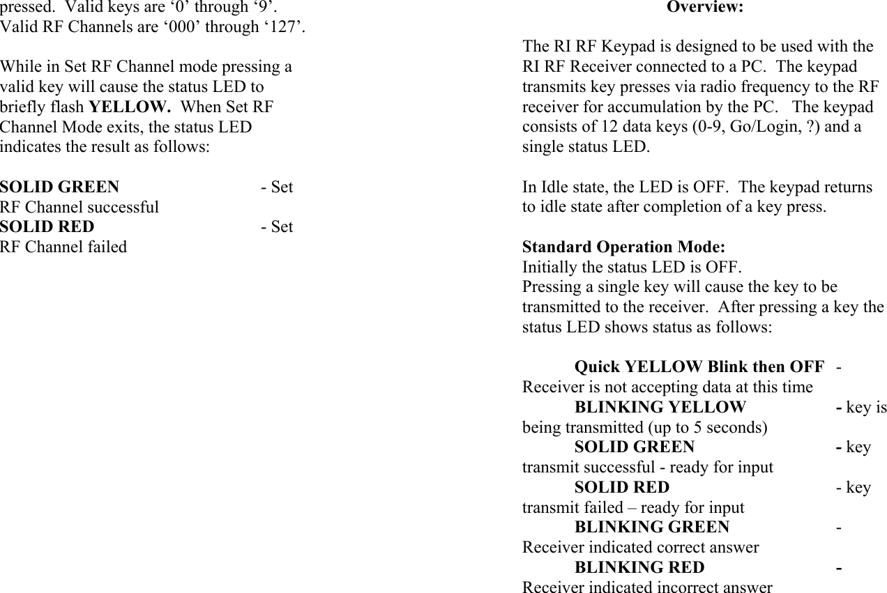 pressed.  Valid keys are ‘0’ through ‘9’.  Valid RF Channels are ‘000’ through ‘127’.  While in Set RF Channel mode pressing a valid key will cause the status LED to briefly flash YELLOW.  When Set RF Channel Mode exits, the status LED indicates the result as follows:  SOLID GREEN   - Set RF Channel successful SOLID RED      - Set RF Channel failed                   Overview:  The RI RF Keypad is designed to be used with the RI RF Receiver connected to a PC.  The keypad transmits key presses via radio frequency to the RF receiver for accumulation by the PC.   The keypad consists of 12 data keys (0-9, Go/Login, ?) and a single status LED.  In Idle state, the LED is OFF.  The keypad returns to idle state after completion of a key press.  Standard Operation Mode: Initially the status LED is OFF. Pressing a single key will cause the key to be transmitted to the receiver.  After pressing a key the status LED shows status as follows:   Quick YELLOW Blink then OFF - Receiver is not accepting data at this time BLINKING YELLOW    - key is being transmitted (up to 5 seconds)  SOLID GREEN   - key transmit successful - ready for input  SOLID RED    - key transmit failed – ready for input  BLINKING GREEN   - Receiver indicated correct answer  BLINKING RED   - Receiver indicated incorrect answer  