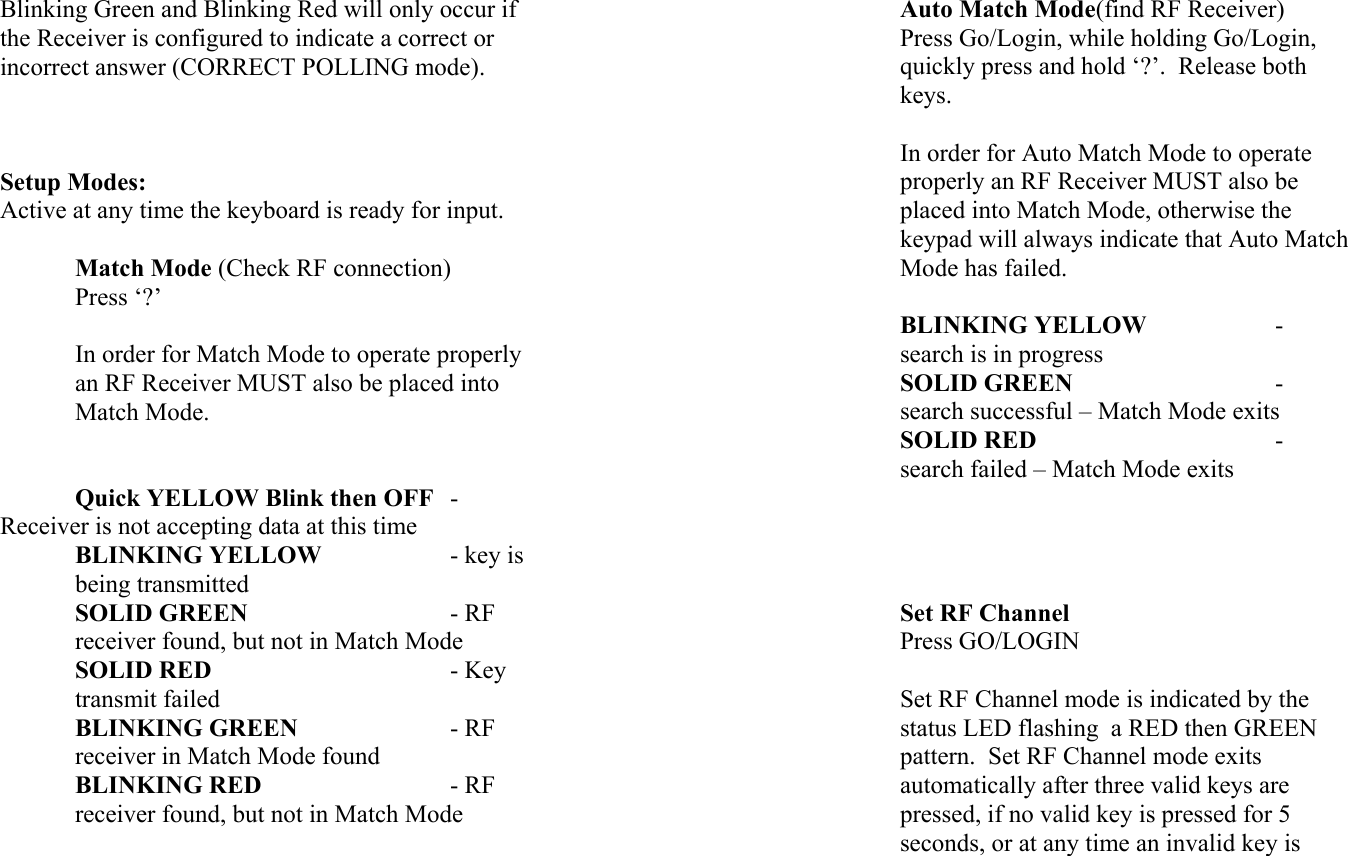 Blinking Green and Blinking Red will only occur if the Receiver is configured to indicate a correct or incorrect answer (CORRECT POLLING mode).    Setup Modes: Active at any time the keyboard is ready for input.     Match Mode (Check RF connection) Press ‘?’  In order for Match Mode to operate properly an RF Receiver MUST also be placed into Match Mode.    Quick YELLOW Blink then OFF - Receiver is not accepting data at this time BLINKING YELLOW    - key is being transmitted SOLID GREEN      - RF receiver found, but not in Match Mode SOLID RED    - Key transmit failed  BLINKING GREEN    - RF receiver in Match Mode found BLINKING RED   - RF receiver found, but not in Match Mode Auto Match Mode(find RF Receiver) Press Go/Login, while holding Go/Login, quickly press and hold ‘?’.  Release both keys.  In order for Auto Match Mode to operate properly an RF Receiver MUST also be placed into Match Mode, otherwise the keypad will always indicate that Auto Match Mode has failed.  BLINKING YELLOW   - search is in progress SOLID GREEN     - search successful – Match Mode exits SOLID RED    - search failed – Match Mode exits     Set RF Channel Press GO/LOGIN  Set RF Channel mode is indicated by the status LED flashing  a RED then GREEN pattern.  Set RF Channel mode exits automatically after three valid keys are pressed, if no valid key is pressed for 5 seconds, or at any time an invalid key is 