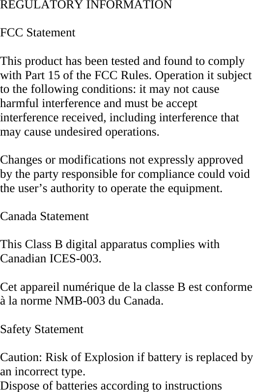  REGULATORY INFORMATION  FCC Statement  This product has been tested and found to comply with Part 15 of the FCC Rules. Operation it subject to the following conditions: it may not cause harmful interference and must be accept interference received, including interference that may cause undesired operations.  Changes or modifications not expressly approved by the party responsible for compliance could void the user’s authority to operate the equipment.  Canada Statement  This Class B digital apparatus complies with Canadian ICES-003.  Cet appareil numérique de la classe B est conforme à la norme NMB-003 du Canada.  Safety Statement  Caution: Risk of Explosion if battery is replaced by an incorrect type. Dispose of batteries according to instructions 