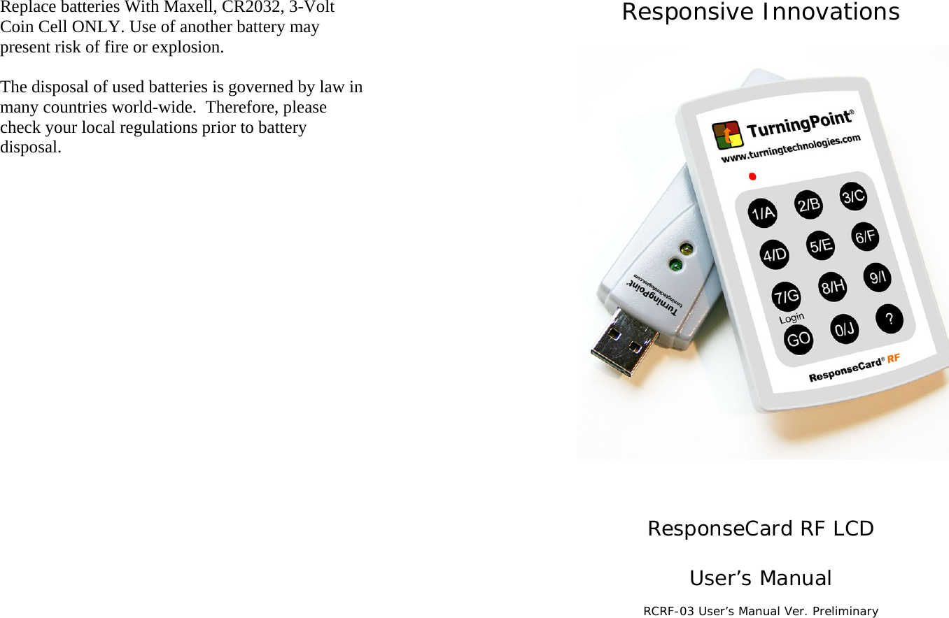 Replace batteries With Maxell, CR2032, 3-Volt Coin Cell ONLY. Use of another battery may present risk of fire or explosion.  The disposal of used batteries is governed by law in many countries world-wide.  Therefore, please check your local regulations prior to battery disposal.  Responsive Innovations    ResponseCard RF LCD  User’s Manual  RCRF-03 User’s Manual Ver. Preliminary
