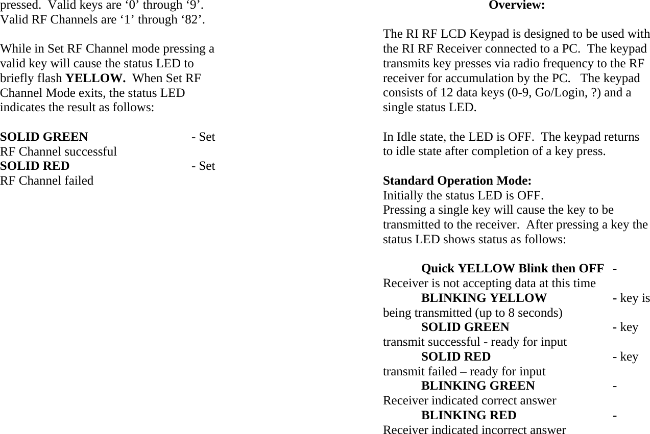 pressed.  Valid keys are ‘0’ through ‘9’.  Valid RF Channels are ‘1’ through ‘82’.  While in Set RF Channel mode pressing a valid key will cause the status LED to briefly flash YELLOW.  When Set RF Channel Mode exits, the status LED indicates the result as follows:  SOLID GREEN   - Set RF Channel successful SOLID RED      - Set RF Channel failed                   Overview:  The RI RF LCD Keypad is designed to be used with the RI RF Receiver connected to a PC.  The keypad transmits key presses via radio frequency to the RF receiver for accumulation by the PC.   The keypad consists of 12 data keys (0-9, Go/Login, ?) and a single status LED.  In Idle state, the LED is OFF.  The keypad returns to idle state after completion of a key press.  Standard Operation Mode: Initially the status LED is OFF. Pressing a single key will cause the key to be transmitted to the receiver.  After pressing a key the status LED shows status as follows:   Quick YELLOW Blink then OFF - Receiver is not accepting data at this time BLINKING YELLOW    - key is being transmitted (up to 8 seconds)  SOLID GREEN   - key transmit successful - ready for input  SOLID RED    - key transmit failed – ready for input  BLINKING GREEN   - Receiver indicated correct answer  BLINKING RED   - Receiver indicated incorrect answer  