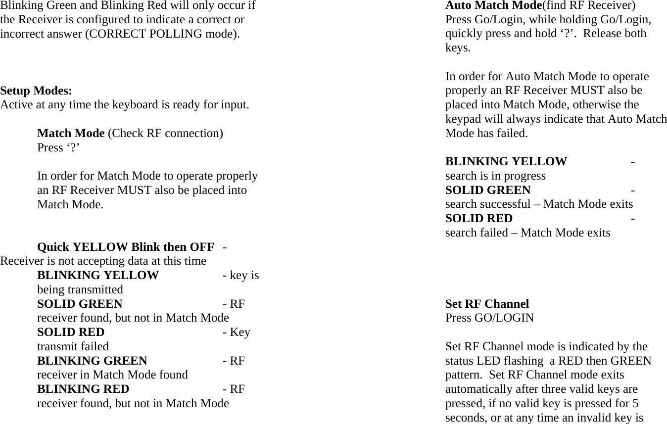Blinking Green and Blinking Red will only occur if the Receiver is configured to indicate a correct or incorrect answer (CORRECT POLLING mode).    Setup Modes: Active at any time the keyboard is ready for input.     Match Mode (Check RF connection) Press ‘?’  In order for Match Mode to operate properly an RF Receiver MUST also be placed into Match Mode.    Quick YELLOW Blink then OFF - Receiver is not accepting data at this time BLINKING YELLOW    - key is being transmitted SOLID GREEN      - RF receiver found, but not in Match Mode SOLID RED    - Key transmit failed  BLINKING GREEN    - RF receiver in Match Mode found BLINKING RED   - RF receiver found, but not in Match Mode Auto Match Mode(find RF Receiver) Press Go/Login, while holding Go/Login, quickly press and hold ‘?’.  Release both keys.  In order for Auto Match Mode to operate properly an RF Receiver MUST also be placed into Match Mode, otherwise the keypad will always indicate that Auto Match Mode has failed.  BLINKING YELLOW   - search is in progress SOLID GREEN     - search successful – Match Mode exits SOLID RED    - search failed – Match Mode exits     Set RF Channel Press GO/LOGIN  Set RF Channel mode is indicated by the status LED flashing  a RED then GREEN pattern.  Set RF Channel mode exits automatically after three valid keys are pressed, if no valid key is pressed for 5 seconds, or at any time an invalid key is 