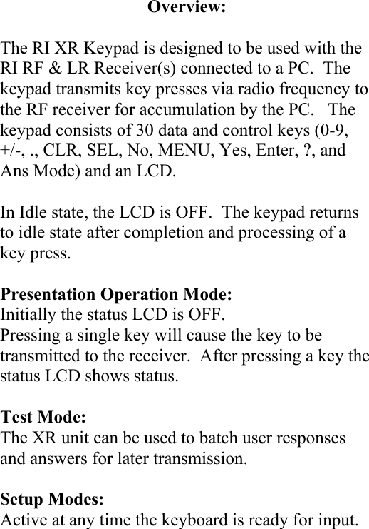 Overview:  The RI XR Keypad is designed to be used with the RI RF &amp; LR Receiver(s) connected to a PC.  The keypad transmits key presses via radio frequency to the RF receiver for accumulation by the PC.   The keypad consists of 30 data and control keys (0-9, +/-, ., CLR, SEL, No, MENU, Yes, Enter, ?, and Ans Mode) and an LCD.  In Idle state, the LCD is OFF.  The keypad returns to idle state after completion and processing of a key press.  Presentation Operation Mode: Initially the status LCD is OFF. Pressing a single key will cause the key to be transmitted to the receiver.  After pressing a key the status LCD shows status.   Test Mode: The XR unit can be used to batch user responses and answers for later transmission.  Setup Modes: Active at any time the keyboard is ready for input.         