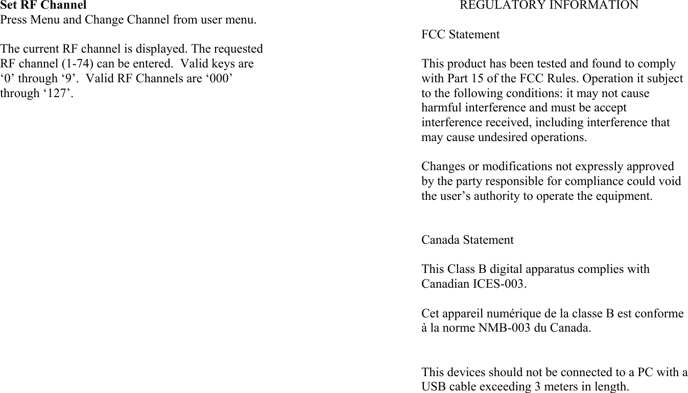 Set RF Channel Press Menu and Change Channel from user menu.  The current RF channel is displayed. The requested RF channel (1-74) can be entered.  Valid keys are ‘0’ through ‘9’.  Valid RF Channels are ‘000’ through ‘127’.  REGULATORY INFORMATION  FCC Statement  This product has been tested and found to comply with Part 15 of the FCC Rules. Operation it subject to the following conditions: it may not cause harmful interference and must be accept interference received, including interference that may cause undesired operations.  Changes or modifications not expressly approved by the party responsible for compliance could void the user’s authority to operate the equipment.   Canada Statement  This Class B digital apparatus complies with Canadian ICES-003.  Cet appareil numérique de la classe B est conforme à la norme NMB-003 du Canada.   This devices should not be connected to a PC with a USB cable exceeding 3 meters in length. 
