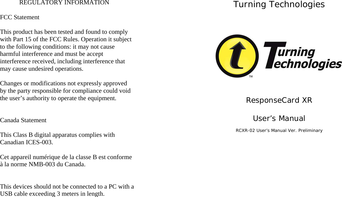 REGULATORY INFORMATION  FCC Statement  This product has been tested and found to comply with Part 15 of the FCC Rules. Operation it subject to the following conditions: it may not cause harmful interference and must be accept interference received, including interference that may cause undesired operations.  Changes or modifications not expressly approved by the party responsible for compliance could void the user’s authority to operate the equipment.   Canada Statement  This Class B digital apparatus complies with Canadian ICES-003.  Cet appareil numérique de la classe B est conforme à la norme NMB-003 du Canada.   This devices should not be connected to a PC with a USB cable exceeding 3 meters in length. Turning Technologies     ResponseCard XR  User’s Manual  RCXR-02 User’s Manual Ver. Preliminary   