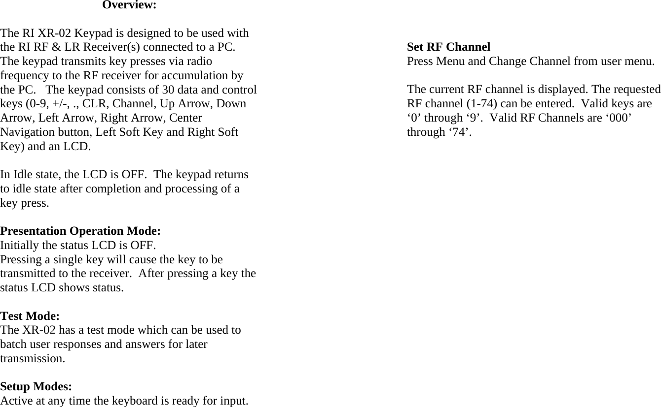Overview:  The RI XR-02 Keypad is designed to be used with the RI RF &amp; LR Receiver(s) connected to a PC.  The keypad transmits key presses via radio frequency to the RF receiver for accumulation by the PC.   The keypad consists of 30 data and control keys (0-9, +/-, ., CLR, Channel, Up Arrow, Down Arrow, Left Arrow, Right Arrow, Center Navigation button, Left Soft Key and Right Soft Key) and an LCD.  In Idle state, the LCD is OFF.  The keypad returns to idle state after completion and processing of a key press.  Presentation Operation Mode: Initially the status LCD is OFF. Pressing a single key will cause the key to be transmitted to the receiver.  After pressing a key the status LCD shows status.   Test Mode: The XR-02 has a test mode which can be used to batch user responses and answers for later transmission.  Setup Modes: Active at any time the keyboard is ready for input.          Set RF Channel Press Menu and Change Channel from user menu.  The current RF channel is displayed. The requested RF channel (1-74) can be entered.  Valid keys are ‘0’ through ‘9’.  Valid RF Channels are ‘000’ through ‘74’.  