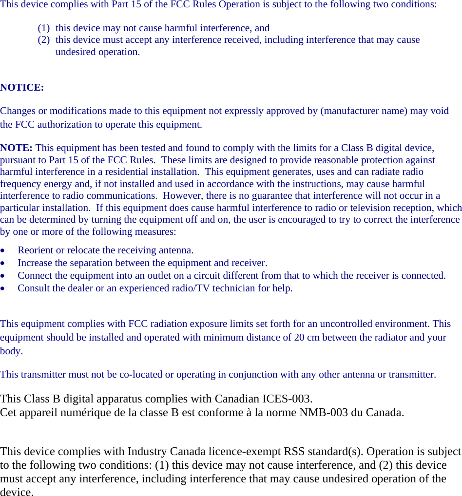 This device complies with Part 15 of the FCC Rules Operation is subject to the following two conditions: (1) this device may not cause harmful interference, and  (2) this device must accept any interference received, including interference that may cause undesired operation.  NOTICE: Changes or modifications made to this equipment not expressly approved by (manufacturer name) may void the FCC authorization to operate this equipment. NOTE: This equipment has been tested and found to comply with the limits for a Class B digital device, pursuant to Part 15 of the FCC Rules.  These limits are designed to provide reasonable protection against harmful interference in a residential installation.  This equipment generates, uses and can radiate radio frequency energy and, if not installed and used in accordance with the instructions, may cause harmful interference to radio communications.  However, there is no guarantee that interference will not occur in a particular installation.  If this equipment does cause harmful interference to radio or television reception, which can be determined by turning the equipment off and on, the user is encouraged to try to correct the interference by one or more of the following measures: • Reorient or relocate the receiving antenna. • Increase the separation between the equipment and receiver. • Connect the equipment into an outlet on a circuit different from that to which the receiver is connected. • Consult the dealer or an experienced radio/TV technician for help.  This equipment complies with FCC radiation exposure limits set forth for an uncontrolled environment. This equipment should be installed and operated with minimum distance of 20 cm between the radiator and your body. This transmitter must not be co-located or operating in conjunction with any other antenna or transmitter. This Class B digital apparatus complies with Canadian ICES-003. Cet appareil numérique de la classe B est conforme à la norme NMB-003 du Canada. This device complies with Industry Canada licence-exempt RSS standard(s). Operation is subject to the following two conditions: (1) this device may not cause interference, and (2) this device must accept any interference, including interference that may cause undesired operation of the device. 