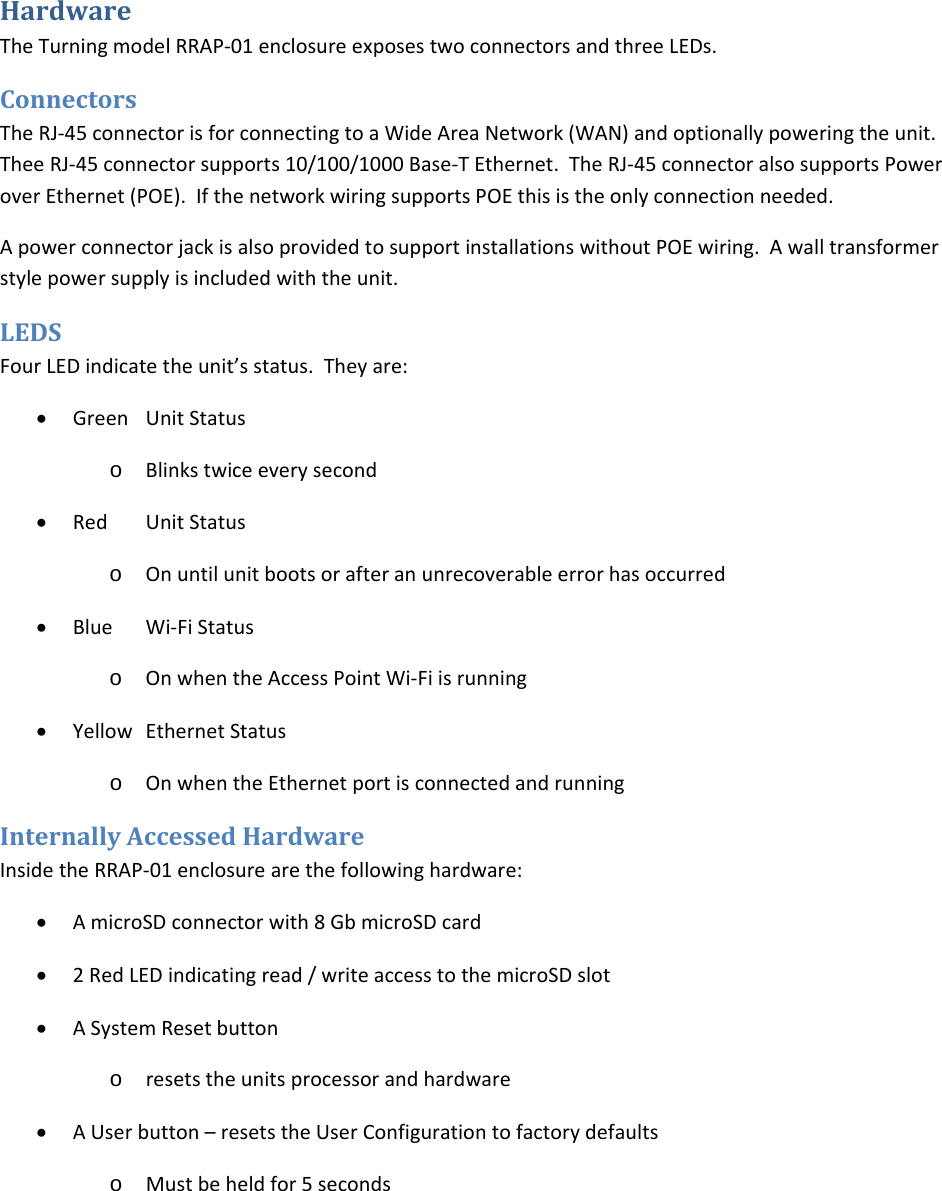 HardwareTheTurningmodelRRAP‐01enclosureexposestwoconnectorsandthreeLEDs.ConnectorsTheRJ‐45connectorisforconnectingtoaWideAreaNetwork(WAN)andoptionallypoweringtheunit.TheeRJ‐45connectorsupports10/100/1000Base‐TEthernet.TheRJ‐45connectoralsosupportsPoweroverEthernet(POE).IfthenetworkwiringsupportsPOEthisistheonlyconnectionneeded.ApowerconnectorjackisalsoprovidedtosupportinstallationswithoutPOEwiring.Awalltransformerstylepowersupplyisincludedwiththeunit.LEDSFourLEDindicatetheunit’sstatus.Theyare:• GreenUnitStatuso Blinkstwiceeverysecond• RedUnitStatuso Onuntilunitbootsorafteranunrecoverableerrorhasoccurred• BlueWi‐FiStatuso OnwhentheAccessPointWi‐Fiisrunning• YellowEthernetStatuso OnwhentheEthernetportisconnectedandrunningInternallyAccessedHardwareInsidetheRRAP‐01enclosurearethefollowinghardware:• AmicroSDconnectorwith8GbmicroSDcard• 2RedLEDindicatingread/writeaccesstothemicroSDslot• ASystemResetbuttono resetstheunitsprocessorandhardware• AUserbutton–resetstheUserConfigurationtofactorydefaultso Mustbeheldfor5seconds