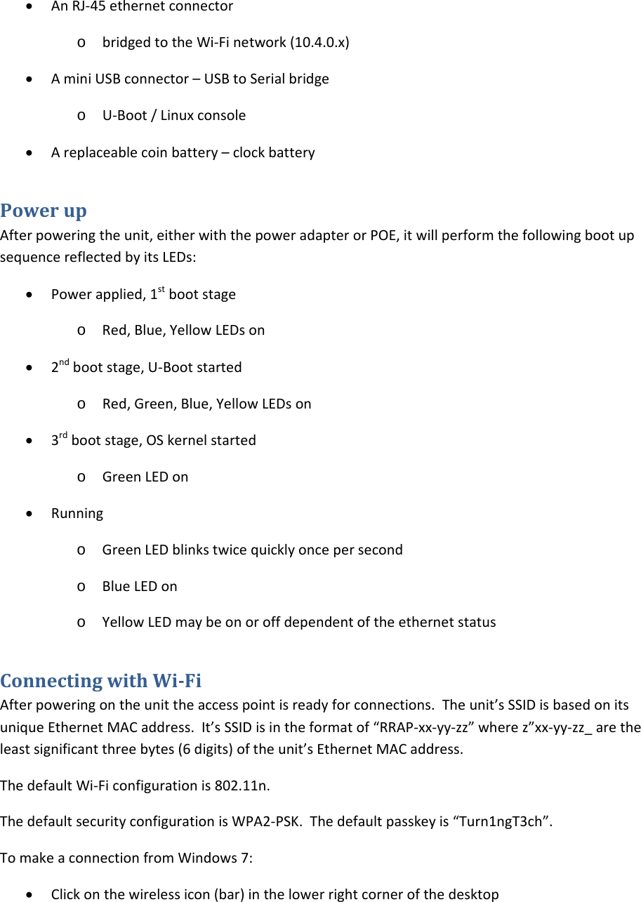 • AnRJ‐45ethernetconnectoro bridgedtotheWi‐Finetwork(10.4.0.x)• AminiUSBconnector–USBtoSerialbridgeo U‐Boot/Linuxconsole• Areplaceablecoinbattery–clockbatteryPowerupAfterpoweringtheunit,eitherwiththepoweradapterorPOE,itwillperformthefollowingbootupsequencereflectedbyitsLEDs:• Powerapplied,1stbootstageo Red,Blue,YellowLEDson• 2ndbootstage,U‐Bootstartedo Red,Green,Blue,YellowLEDson• 3rdbootstage,OSkernelstartedo GreenLEDon• Runningo GreenLEDblinkstwicequicklyoncepersecondo BlueLEDono YellowLEDmaybeonoroffdependentoftheethernetstatusConnectingwithWiFiAfterpoweringontheunittheaccesspointisreadyforconnections.Theunit’sSSIDisbasedonitsuniqueEthernetMACaddress.It’sSSIDisintheformatof“RRAP‐xx‐yy‐zz”wherez”xx‐yy‐zz_aretheleastsignificantthreebytes(6digits)oftheunit’sEthernetMACaddress.ThedefaultWi‐Ficonfigurationis802.11n.ThedefaultsecurityconfigurationisWPA2‐PSK.Thedefaultpasskeyis“Turn1ngT3ch”.TomakeaconnectionfromWindows7:• Clickonthewirelessicon(bar)inthelowerrightcornerofthedesktop
