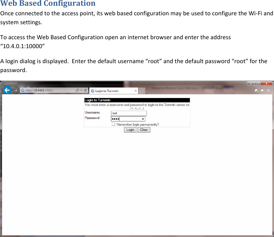 WebBasedConfigurationOnceconnectedtotheaccesspoint,itswebbasedconfigurationmaybeusedtoconfiguretheWi‐Fiandsystemsettings.ToaccesstheWebBasedConfigurationopenaninternetbrowserandentertheaddress“10.4.0.1:10000”Alogindialogisdisplayed.Enterthedefaultusername“root”andthedefaultpassword“root”forthepassword.