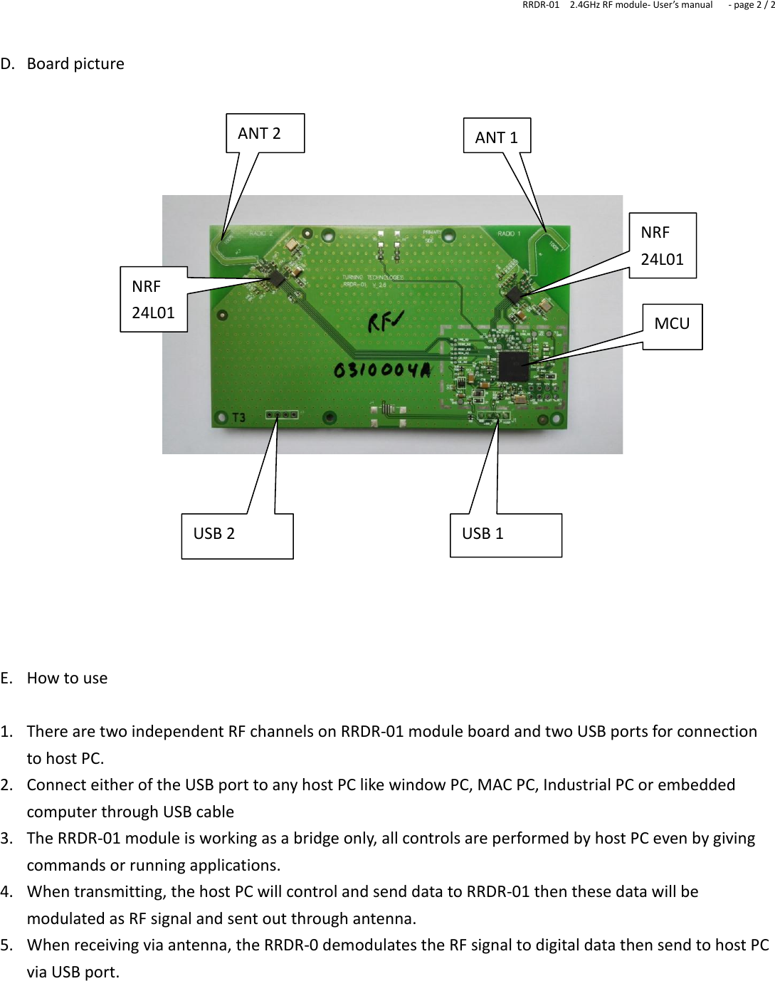 RRDR-01    2.4GHz RF module- User’s manual   - page 2 / 2   D. Board picture                       E. How to use  1. There are two independent RF channels on RRDR-01 module board and two USB ports for connection to host PC.   2. Connect either of the USB port to any host PC like window PC, MAC PC, Industrial PC or embedded computer through USB cable   3. The RRDR-01 module is working as a bridge only, all controls are performed by host PC even by giving commands or running applications. 4. When transmitting, the host PC will control and send data to RRDR-01 then these data will be modulated as RF signal and sent out through antenna. 5. When receiving via antenna, the RRDR-0 demodulates the RF signal to digital data then send to host PC via USB port.       USB 2 USB 1 ANT 2 ANT 1 MCU NRF 24L01 NRF 24L01 