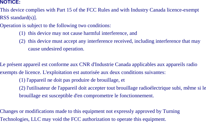 NOTICE: This device complies with Part 15 of the FCC Rules and with Industry Canada licence-exempt RSS standard(s)]. Operation is subject to the following two conditions: (1) this device may not cause harmful interference, and   (2) this device must accept any interference received, including interference that may cause undesired operation.  Le présent appareil est conforme aux CNR d&apos;Industrie Canada applicables aux appareils radio exempts de licence. L&apos;exploitation est autorisée aux deux conditions suivantes: (1) l&apos;appareil ne doit pas produire de brouillage, et   (2) l&apos;utilisateur de l&apos;appareil doit accepter tout brouillage radioélectrique subi, même si le brouillage est susceptible d&apos;en compromettre le fonctionnement.  Changes or modifications made to this equipment not expressly approved by Turning Technologies, LLC may void the FCC authorization to operate this equipment.     