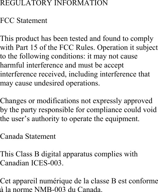  REGULATORY INFORMATION  FCC Statement  This product has been tested and found to comply with Part 15 of the FCC Rules. Operation it subject to the following conditions: it may not cause harmful interference and must be accept interference received, including interference that may cause undesired operations.  Changes or modifications not expressly approved by the party responsible for compliance could void the user’s authority to operate the equipment.  Canada Statement  This Class B digital apparatus complies with Canadian ICES-003.  Cet appareil numérique de la classe B est conforme à la norme NMB-003 du Canada. 