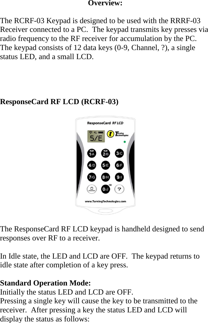 Overview:  The RCRF-03 Keypad is designed to be used with the RRRF-03 Receiver connected to a PC.  The keypad transmits key presses via radio frequency to the RF receiver for accumulation by the PC.   The keypad consists of 12 data keys (0-9, Channel, ?), a single status LED, and a small LCD.     ResponseCard RF LCD (RCRF-03)    The ResponseCard RF LCD keypad is handheld designed to send responses over RF to a receiver.    In Idle state, the LED and LCD are OFF.  The keypad returns to idle state after completion of a key press.  Standard Operation Mode: Initially the status LED and LCD are OFF. Pressing a single key will cause the key to be transmitted to the receiver.  After pressing a key the status LED and LCD will display the status as follows:  