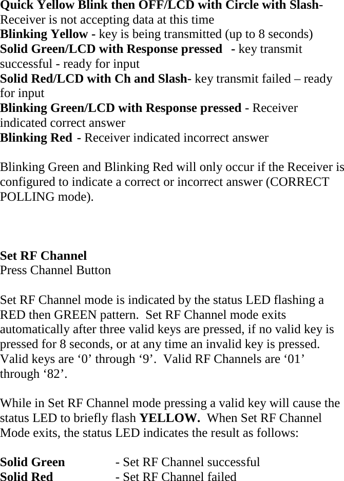 Quick Yellow Blink then OFF/LCD with Circle with Slash- Receiver is not accepting data at this time Blinking Yellow - key is being transmitted (up to 8 seconds) Solid Green/LCD with Response pressed  - key transmit successful - ready for input Solid Red/LCD with Ch and Slash- key transmit failed – ready for input Blinking Green/LCD with Response pressed - Receiver indicated correct answer Blinking Red - Receiver indicated incorrect answer  Blinking Green and Blinking Red will only occur if the Receiver is configured to indicate a correct or incorrect answer (CORRECT POLLING mode).    Set RF Channel Press Channel Button  Set RF Channel mode is indicated by the status LED flashing a RED then GREEN pattern.  Set RF Channel mode exits automatically after three valid keys are pressed, if no valid key is pressed for 8 seconds, or at any time an invalid key is pressed.  Valid keys are ‘0’ through ‘9’.  Valid RF Channels are ‘01’ through ‘82’.  While in Set RF Channel mode pressing a valid key will cause the status LED to briefly flash YELLOW.  When Set RF Channel Mode exits, the status LED indicates the result as follows:  Solid Green    - Set RF Channel successful Solid Red    - Set RF Channel failed        