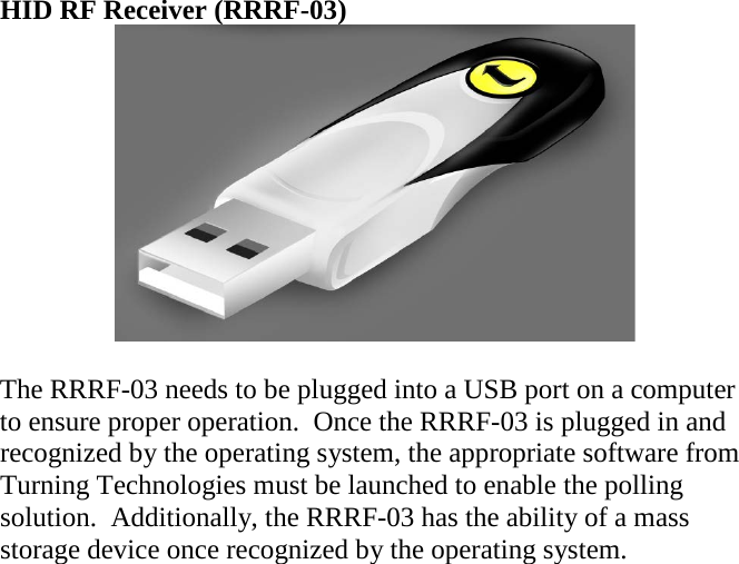 HID RF Receiver (RRRF-03)   The RRRF-03 needs to be plugged into a USB port on a computer to ensure proper operation.  Once the RRRF-03 is plugged in and recognized by the operating system, the appropriate software from Turning Technologies must be launched to enable the polling solution.  Additionally, the RRRF-03 has the ability of a mass storage device once recognized by the operating system.      