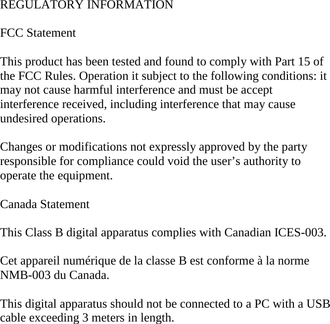 REGULATORY INFORMATION  FCC Statement  This product has been tested and found to comply with Part 15 of the FCC Rules. Operation it subject to the following conditions: it may not cause harmful interference and must be accept interference received, including interference that may cause undesired operations.  Changes or modifications not expressly approved by the party responsible for compliance could void the user’s authority to operate the equipment.  Canada Statement  This Class B digital apparatus complies with Canadian ICES-003.  Cet appareil numérique de la classe B est conforme à la norme NMB-003 du Canada.  This digital apparatus should not be connected to a PC with a USB cable exceeding 3 meters in length. 