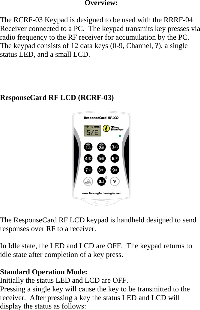 Overview:  The RCRF-03 Keypad is designed to be used with the RRRF-04 Receiver connected to a PC.  The keypad transmits key presses via radio frequency to the RF receiver for accumulation by the PC.   The keypad consists of 12 data keys (0-9, Channel, ?), a single status LED, and a small LCD.     ResponseCard RF LCD (RCRF-03)    The ResponseCard RF LCD keypad is handheld designed to send responses over RF to a receiver.    In Idle state, the LED and LCD are OFF.  The keypad returns to idle state after completion of a key press.  Standard Operation Mode: Initially the status LED and LCD are OFF. Pressing a single key will cause the key to be transmitted to the receiver.  After pressing a key the status LED and LCD will display the status as follows:  