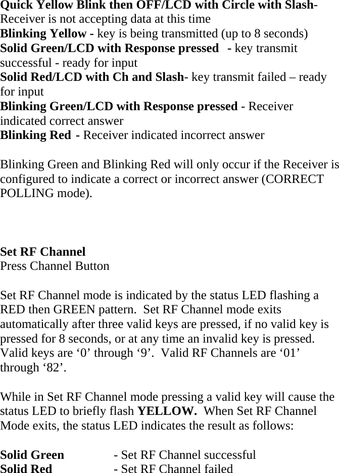 Quick Yellow Blink then OFF/LCD with Circle with Slash- Receiver is not accepting data at this time Blinking Yellow - key is being transmitted (up to 8 seconds) Solid Green/LCD with Response pressed  - key transmit successful - ready for input Solid Red/LCD with Ch and Slash- key transmit failed – ready for input Blinking Green/LCD with Response pressed - Receiver indicated correct answer Blinking Red - Receiver indicated incorrect answer  Blinking Green and Blinking Red will only occur if the Receiver is configured to indicate a correct or incorrect answer (CORRECT POLLING mode).    Set RF Channel Press Channel Button  Set RF Channel mode is indicated by the status LED flashing a RED then GREEN pattern.  Set RF Channel mode exits automatically after three valid keys are pressed, if no valid key is pressed for 8 seconds, or at any time an invalid key is pressed.  Valid keys are ‘0’ through ‘9’.  Valid RF Channels are ‘01’ through ‘82’.  While in Set RF Channel mode pressing a valid key will cause the status LED to briefly flash YELLOW.  When Set RF Channel Mode exits, the status LED indicates the result as follows:  Solid Green    - Set RF Channel successful Solid Red    - Set RF Channel failed       