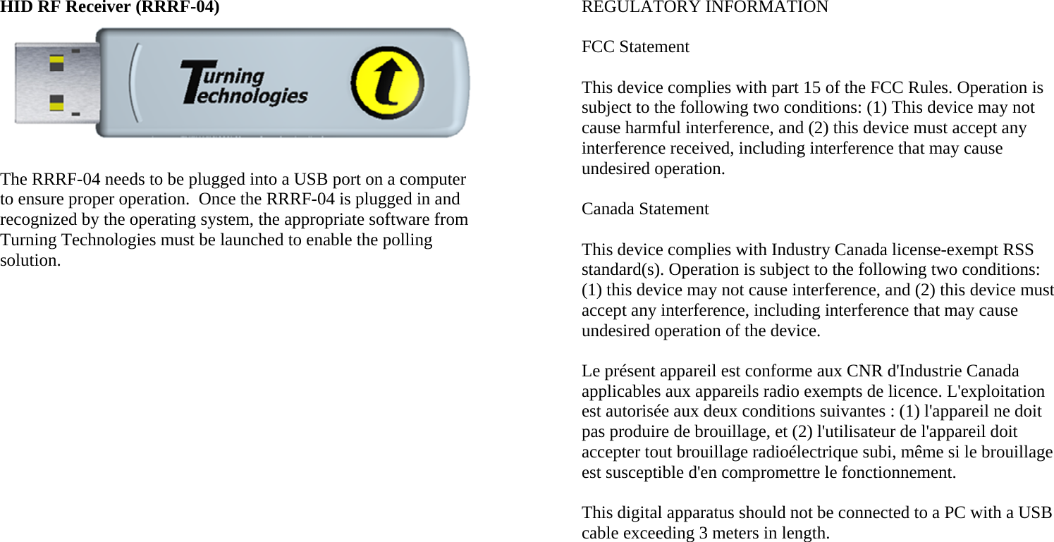 HID RF Receiver (RRRF-04)   The RRRF-04 needs to be plugged into a USB port on a computer to ensure proper operation.  Once the RRRF-04 is plugged in and recognized by the operating system, the appropriate software from Turning Technologies must be launched to enable the polling solution.      REGULATORY INFORMATION  FCC Statement  This device complies with part 15 of the FCC Rules. Operation is subject to the following two conditions: (1) This device may not cause harmful interference, and (2) this device must accept any interference received, including interference that may cause undesired operation.  Canada Statement  This device complies with Industry Canada license-exempt RSS standard(s). Operation is subject to the following two conditions: (1) this device may not cause interference, and (2) this device must accept any interference, including interference that may cause undesired operation of the device.  Le présent appareil est conforme aux CNR d&apos;Industrie Canada applicables aux appareils radio exempts de licence. L&apos;exploitation est autorisée aux deux conditions suivantes : (1) l&apos;appareil ne doit pas produire de brouillage, et (2) l&apos;utilisateur de l&apos;appareil doit accepter tout brouillage radioélectrique subi, même si le brouillage est susceptible d&apos;en compromettre le fonctionnement.  This digital apparatus should not be connected to a PC with a USB cable exceeding 3 meters in length. 