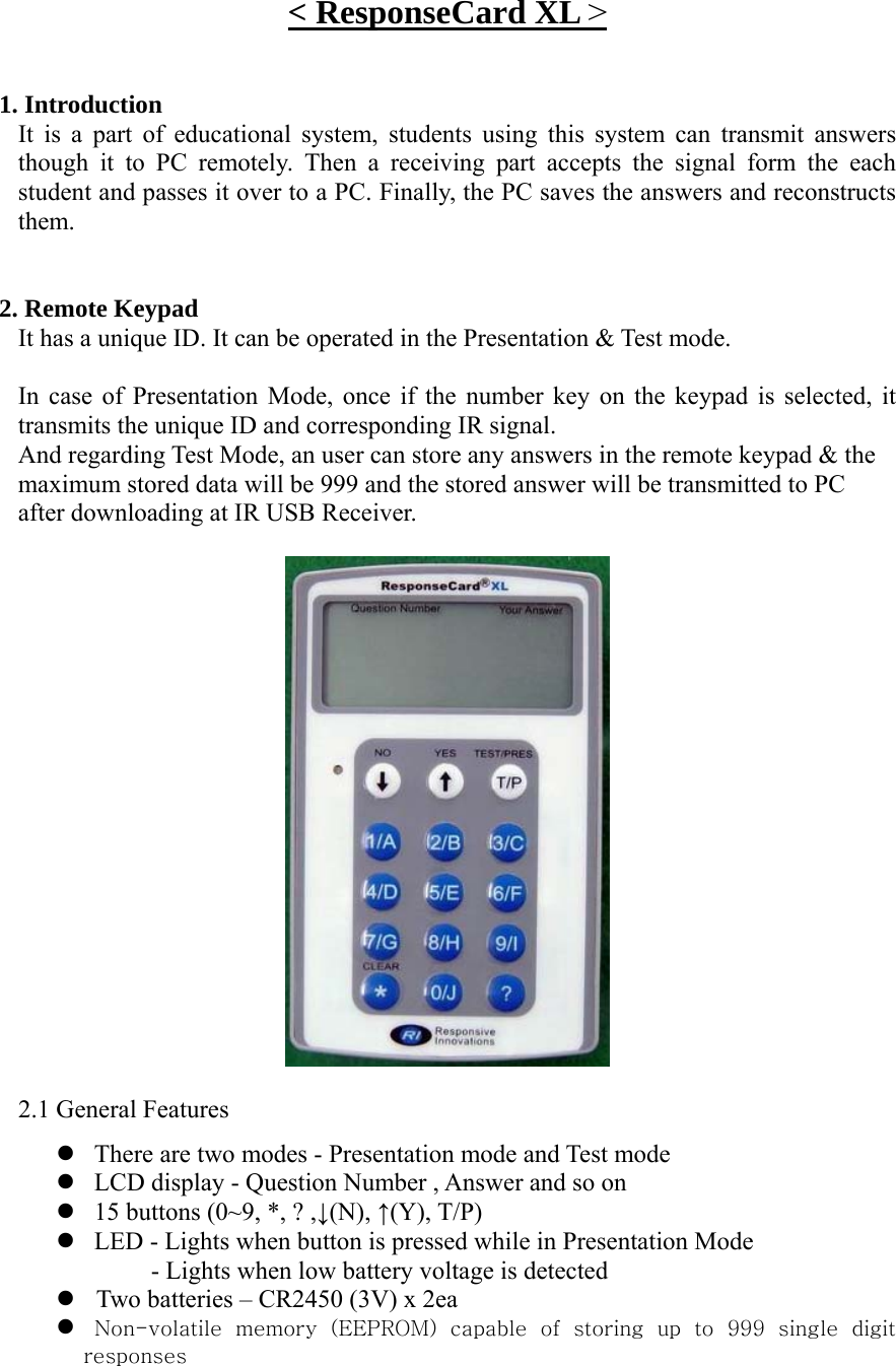 &lt; ResponseCard XL &gt;   1. Introduction It is a part of educational system, students using this system can transmit answers though it to PC remotely. Then a receiving part accepts the signal form the each student and passes it over to a PC. Finally, the PC saves the answers and reconstructs them.   2. Remote Keypad It has a unique ID. It can be operated in the Presentation &amp; Test mode.    In case of Presentation Mode, once if the number key on the keypad is selected, it transmits the unique ID and corresponding IR signal.    And regarding Test Mode, an user can store any answers in the remote keypad &amp; the   maximum stored data will be 999 and the stored answer will be transmitted to PC   after downloading at IR USB Receiver.    2.1 General Features z There are two modes - Presentation mode and Test mode z LCD display - Question Number , Answer and so on z 15 buttons (0~9, *, ? ,↓(N), ↑(Y), T/P) z LED - Lights when button is pressed while in Presentation Mode - Lights when low battery voltage is detected z   Two batteries – CR2450 (3V) x 2ea z   Non-volatile  memory  (EEPROM)  capable  of  storing  up  to  999  single  digit responses 