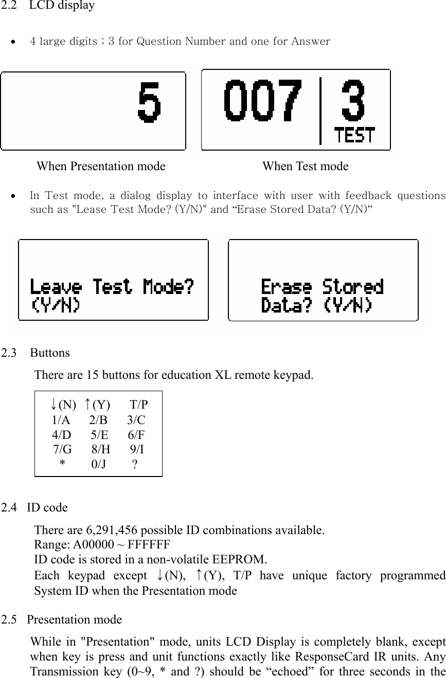  2.2   LCD display • 4 large digits ; 3 for Question Number and one for Answer        When Presentation mode               When Test mode • In  Test  mode,  a  dialog  display  to  interface  with  user  with  feedback  questions such as &quot;Lease Test Mode? (Y/N)&quot; and “Erase Stored Data? (Y/N)”    2.3  Buttons There are 15 buttons for education XL remote keypad.         2.4  ID code There are 6,291,456 possible ID combinations available. Range: A00000 ~ FFFFFF ID code is stored in a non-volatile EEPROM. Each keypad except ↓(N),  ↑(Y), T/P have unique factory programmed System ID when the Presentation mode  2.5  Presentation mode While in &quot;Presentation&quot; mode, units LCD Display is completely blank, except when key is press and unit functions exactly like ResponseCard IR units. Any Transmission key (0~9, * and ?) should be “echoed” for three seconds in the ↓(N)  ↑(Y)   T/P 1/A   2/B   3/C 4/D   5/E   6/F 7/G   8/H   9/I *    0/J    ? 