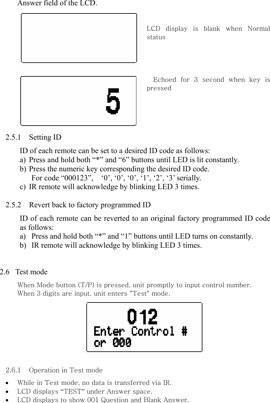 Answer field of the LCD.     LCD  display  is  blank  when  Normal status                    Echoed  for  3  second  when  key  is pressed       2.5.1 Setting ID ID of each remote can be set to a desired ID code as follows: a) Press and hold both “*” and “6” buttons until LED is lit constantly. b) Press the numeric key corresponding the desired ID code. For code “000123”,    ‘0’, ‘0’, ‘0’, ‘1’, ‘2’, ‘3’ serially. c) IR remote will acknowledge by blinking LED 3 times.  2.5.2 Revert back to factory programmed ID ID of each remote can be reverted to an original factory programmed ID code as follows: a) Press and hold both “*” and “1” buttons until LED turns on constantly. b) IR remote will acknowledge by blinking LED 3 times.   2.6  Test mode When Mode button (T/P) is pressed, unit promptly to input control number.   When 3 digits are input, unit enters &quot;Test&quot; mode.     2.6.1 Operation in Test mode   • While in Test mode, no data is transferred via IR.   • LCD displays “TEST” under Answer space. • LCD displays to show 001 Question and Blank Answer.   