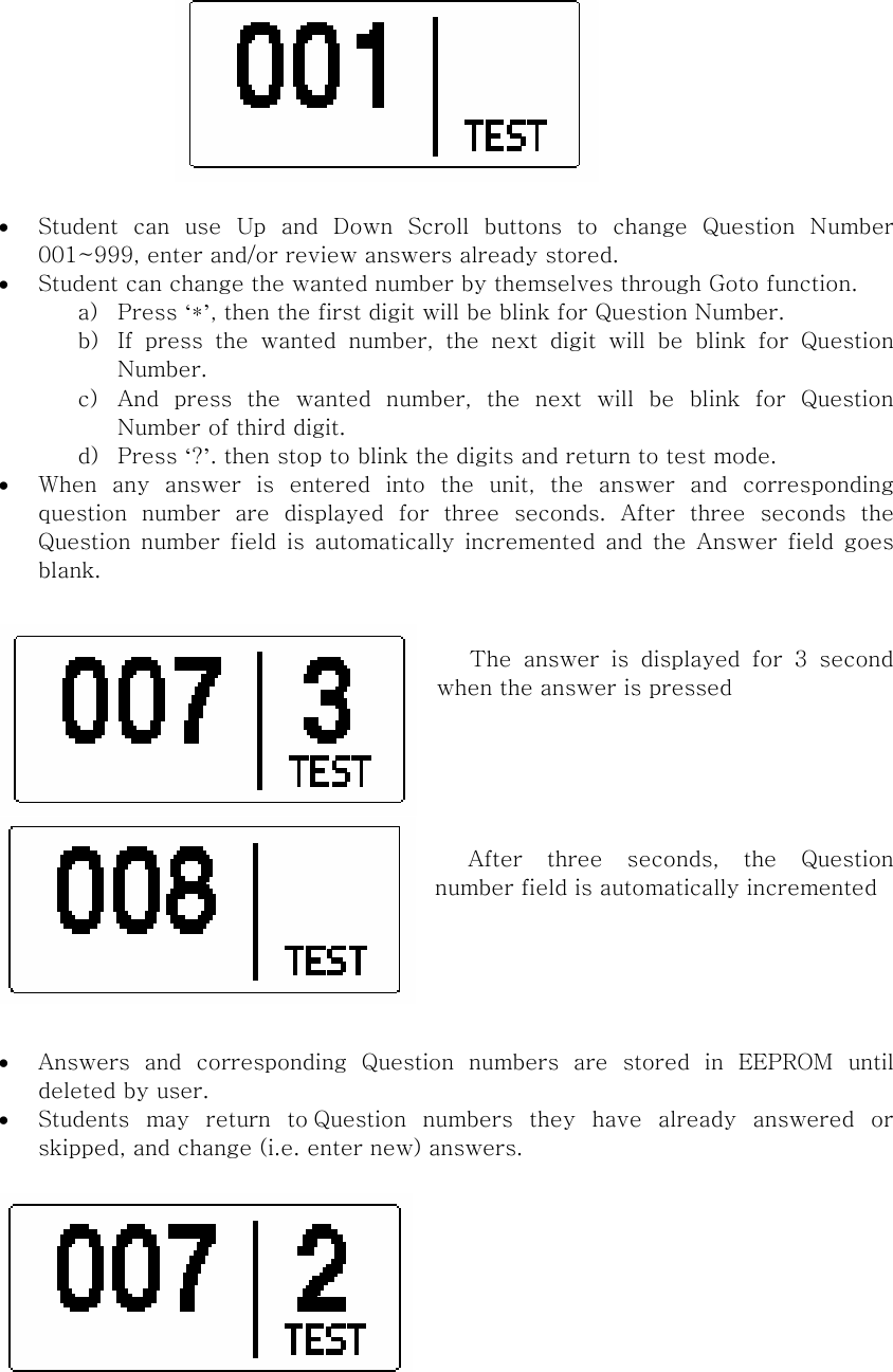  • Student  can  use  Up  and  Down  Scroll  buttons  to  change  Question  Number 001~999, enter and/or review answers already stored.   • Student can change the wanted number by themselves through Goto function. a) Press ‘*’, then the first digit will be blink for Question Number. b) If press the wanted number, the next digit will be blink for Question Number. c) And  press  the  wanted  number,  the  next  will  be  blink  for  Question Number of third digit.   d) Press ‘?’. then stop to blink the digits and return to test mode. • When any answer is entered into the unit, the answer and corresponding question  number  are  displayed  for  three  seconds.  After  three  seconds  the Question  number  field  is  automatically  incremented and the Answer field goes blank.     The  answer  is  displayed  for  3  second when the answer is pressed                  After  three  seconds,  the  Question number field is automatically incremented     • Answers  and  corresponding  Question  numbers  are  stored  in  EEPROM until deleted by user. • Students  may  return  to Question  numbers  they  have  already  answered  or skipped, and change (i.e. enter new) answers.    