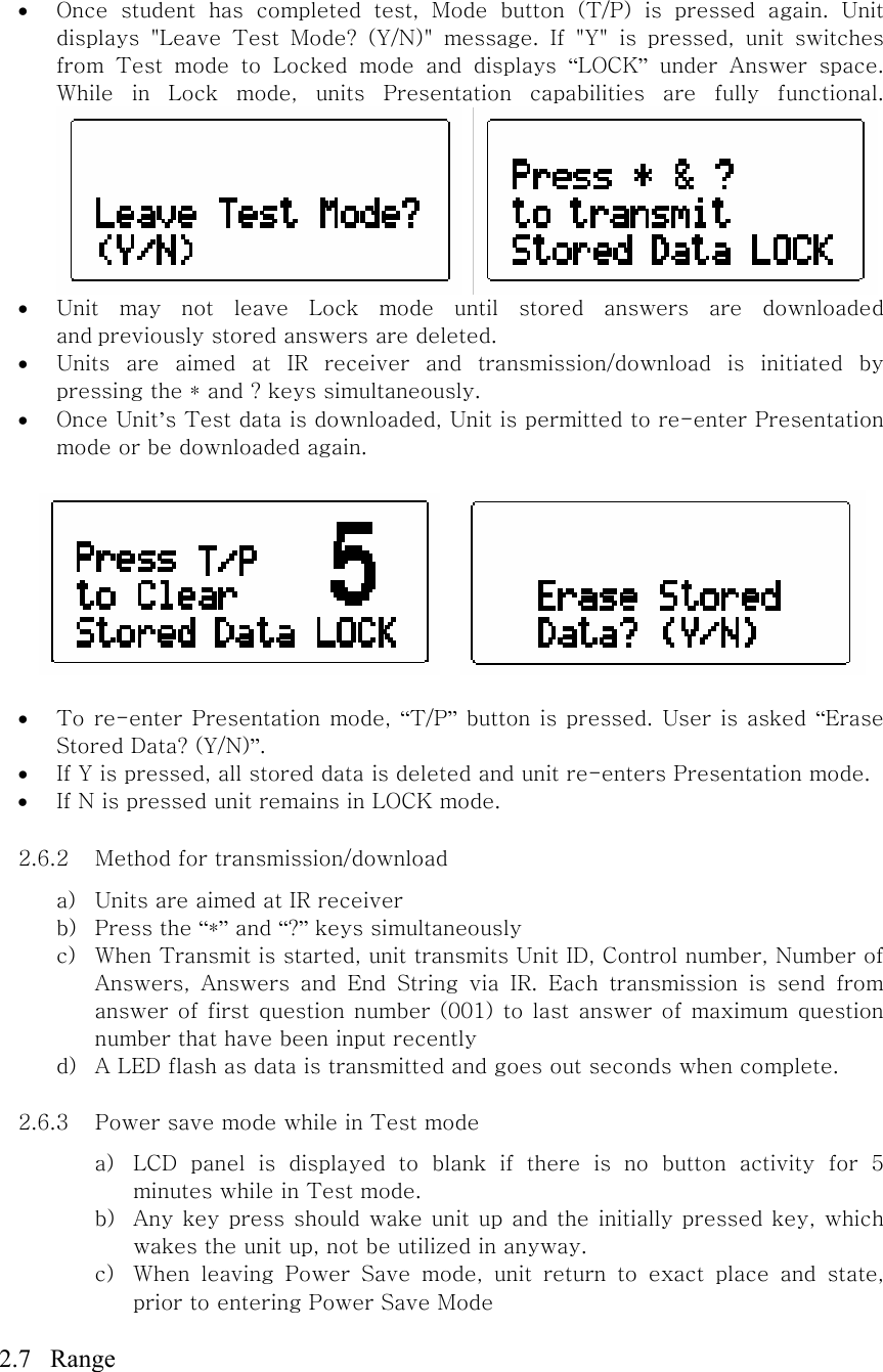 • Once  student  has  completed  test,  Mode  button  (T/P)  is  pressed  again.  Unit displays  &quot;Leave  Test  Mode?  (Y/N)&quot;  message.  If  &quot;Y&quot;  is  pressed,  unit  switches from  Test  mode  to  Locked  mode  and  displays  “LOCK” under Answer space. While  in  Lock  mode,  units  Presentation  capabilities  are  fully  functional.    • Unit  may  not  leave  Lock  mode  until  stored  answers  are  downloaded and previously stored answers are deleted.   • Units  are  aimed  at  IR  receiver  and  transmission/download  is  initiated  by pressing the * and ? keys simultaneously.   • Once Unit’s Test data is downloaded, Unit is permitted to re-enter Presentation mode or be downloaded again.     • To re-enter Presentation mode, “T/P” button is pressed. User is asked “Erase Stored Data? (Y/N)”. • If Y is pressed, all stored data is deleted and unit re-enters Presentation mode. • If N is pressed unit remains in LOCK mode.  2.6.2 Method for transmission/download   a) Units are aimed at IR receiver b) Press the “*” and “?” keys simultaneously c) When Transmit is started, unit transmits Unit ID, Control number, Number of Answers,  Answers  and  End  String  via  IR.  Each  transmission  is  send  from answer of first question number (001) to last answer of maximum question number that have been input recently   d) A LED flash as data is transmitted and goes out seconds when complete.    2.6.3 Power save mode while in Test mode a) LCD panel is displayed to blank if there is no button activity for  5 minutes while in Test mode.   b) Any key press should wake unit up and the initially pressed key,  which wakes the unit up, not be utilized in anyway. c) When  leaving  Power  Save  mode,  unit  return  to  exact  place  and  state, prior to entering Power Save Mode  2.7  Range 