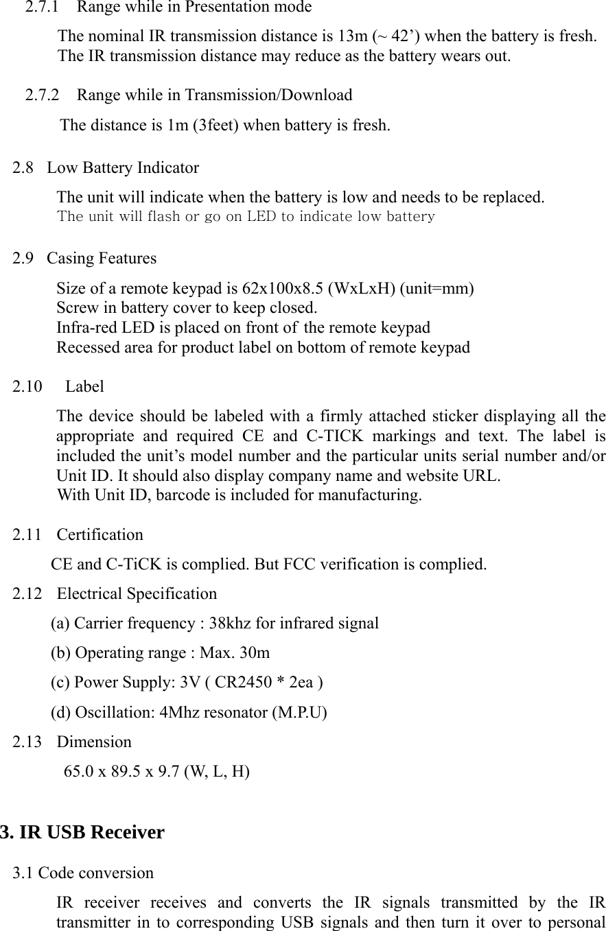 2.7.1 Range while in Presentation mode The nominal IR transmission distance is 13m (~ 42’) when the battery is fresh. The IR transmission distance may reduce as the battery wears out.  2.7.2 Range while in Transmission/Download           The distance is 1m (3feet) when battery is fresh.  2.8   Low Battery Indicator The unit will indicate when the battery is low and needs to be replaced. The unit will flash or go on LED to indicate low battery  2.9  Casing Features Size of a remote keypad is 62x100x8.5 (WxLxH) (unit=mm) Screw in battery cover to keep closed. Infra-red LED is placed on front of the remote keypad Recessed area for product label on bottom of remote keypad  2.10  Label The device should be labeled with a firmly attached sticker displaying all the appropriate and required CE and C-TICK markings and text. The label is included the unit’s model number and the particular units serial number and/or Unit ID. It should also display company name and website URL.  With Unit ID, barcode is included for manufacturing.  2.11 Certification CE and C-TiCK is complied. But FCC verification is complied. 2.12 Electrical Specification (a) Carrier frequency : 38khz for infrared signal   (b) Operating range : Max. 30m (c) Power Supply: 3V ( CR2450 * 2ea ) (d) Oscillation: 4Mhz resonator (M.P.U) 2.13 Dimension 65.0 x 89.5 x 9.7 (W, L, H)  3. IR USB Receiver  3.1 Code conversion IR receiver receives and converts the IR signals transmitted by the IR transmitter in to corresponding USB signals and then turn it over to personal 