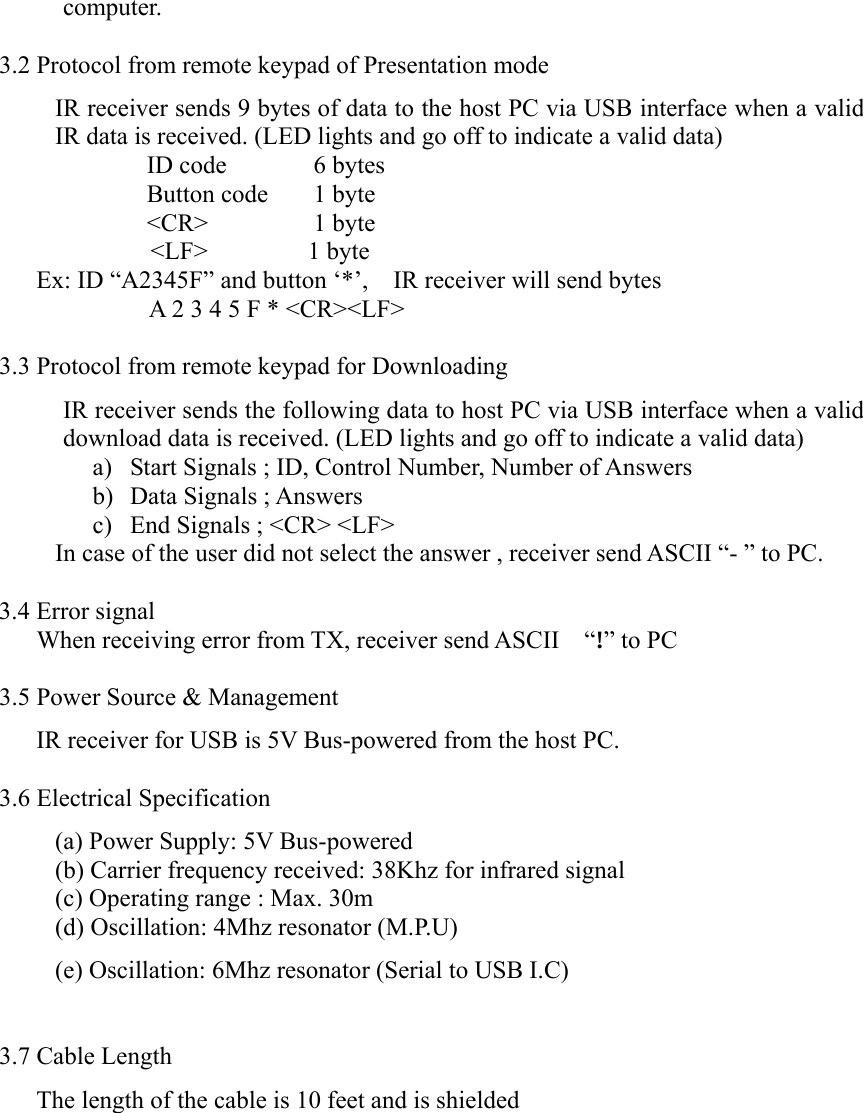 computer.  3.2 Protocol from remote keypad of Presentation mode   IR receiver sends 9 bytes of data to the host PC via USB interface when a valid IR data is received. (LED lights and go off to indicate a valid data)    ID code   6 bytes    Button code  1 byte    &lt;CR&gt;    1  byte        &lt;LF&gt;        1 byte Ex: ID “A2345F” and button ‘*’,    IR receiver will send bytes     A 2 3 4 5 F * &lt;CR&gt;&lt;LF&gt;  3.3 Protocol from remote keypad for Downloading IR receiver sends the following data to host PC via USB interface when a valid download data is received. (LED lights and go off to indicate a valid data) a) Start Signals ; ID, Control Number, Number of Answers b) Data Signals ; Answers c) End Signals ; &lt;CR&gt; &lt;LF&gt; In case of the user did not select the answer , receiver send ASCII “- ” to PC.  3.4 Error signal         When receiving error from TX, receiver send ASCII    “!” to PC  3.5 Power Source &amp; Management IR receiver for USB is 5V Bus-powered from the host PC.  3.6 Electrical Specification (a) Power Supply: 5V Bus-powered   (b) Carrier frequency received: 38Khz for infrared signal   (c) Operating range : Max. 30m (d) Oscillation: 4Mhz resonator (M.P.U) (e) Oscillation: 6Mhz resonator (Serial to USB I.C)  3.7 Cable Length The length of the cable is 10 feet and is shielded 