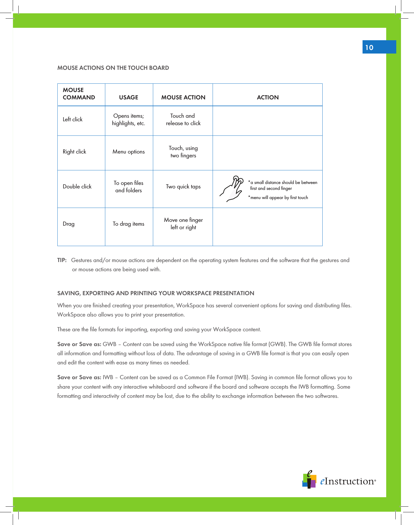 10MOUSE ACTIONS ON THE TOUCH BOARDTIP:   Gestures and/or mouse actions are dependent on the operating system features and the software that the gestures and   or mouse actions are being used with.SAVING, EXPORTING AND PRINTING YOUR WORKSPACE PRESENTATIONWhen you are ﬁnished creating your presentation, WorkSpace has several convenient options for saving and distributing ﬁles. WorkSpace also allows you to print your presentation.These are the ﬁle formats for importing, exporting and saving your WorkSpace content.Save or Save as: GWB – Content can be saved using the WorkSpace native ﬁle format (GWB). The GWB ﬁle format stores all information and formatting without loss of data. The advantage of saving in a GWB ﬁle format is that you can easily open and edit the content with ease as many times as needed. Save or Save as: IWB – Content can be saved as a Common File Format (IWB). Saving in common ﬁle format allows you to share your content with any interactive whiteboard and software if the board and software accepts the IWB formatting. Some formatting and interactivity of content may be lost, due to the ability to exchange information between the two softwares. MOUSECOMMAND USAGE MOUSE ACTION ACTIONLeft click  Opens items;highlights, etc.Touch and release to clickRight click Menu optionsDouble click Two quick taps*menu will appear by first touch*a small distance should be between  first and second fingerDrag To drag itemsTouch, usingtwo fingersMove one fingerleft or rightTo open filesand folders