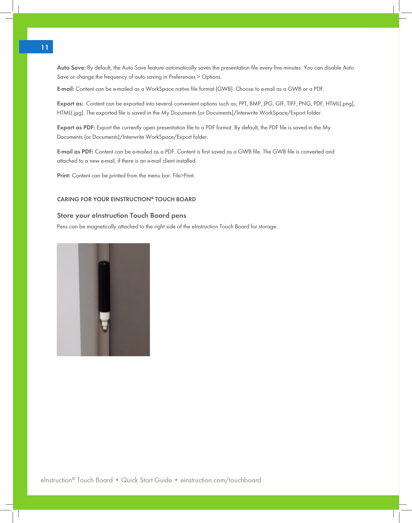 eInstruction® Touch Board • Quick Start Guide • einstruction.com/touchboard211Auto Save: By default, the Auto Save feature automatically saves the presentation ﬁle every ﬁve minutes. You can disable Auto Save or change the frequency of auto saving in Preferences &gt; Options.E-mail: Content can be e-mailed as a WorkSpace native ﬁle format (GWB). Choose to e-mail as a GWB or a PDF. Export as:  Content can be exported into several convenient options such as; PPT, BMP, JPG, GIF, TIFF, PNG, PDF, HTML(.png), HTML(.jpg). The exported ﬁle is saved in the My Documents (or Documents)/Interwrite WorkSpace/Export folder.Export as PDF: Export the currently open presentation ﬁle to a PDF format. By default, the PDF ﬁle is saved in the My Documents (or Documents)/Interwrite WorkSpace/Export folder.E-mail as PDF: Content can be e-mailed as a PDF. Content is ﬁrst saved as a GWB ﬁle. The GWB ﬁle is converted and attached to a new e-mail, if there is an e-mail client installed. Print: Content can be printed from the menu bar. File&gt;Print.CARING FOR YOUR EINSTRUCTION® TOUCH BOARDStore your eInstruction Touch Board pensPens can be magnetically attached to the right side of the eInstruction Touch Board for storage.