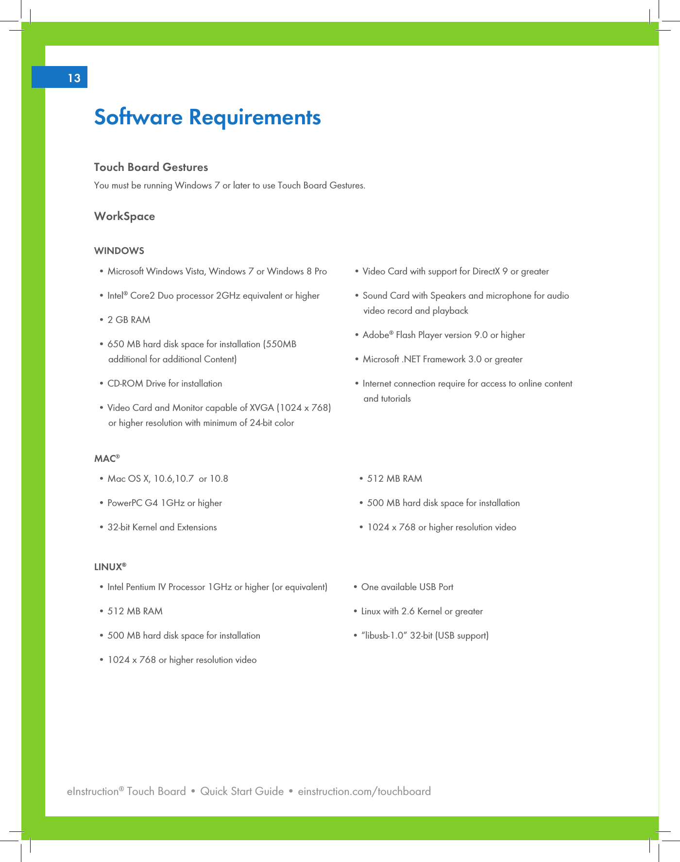 eInstruction® Touch Board • Quick Start Guide • einstruction.com/touchboard213Software RequirementsTouch Board GesturesYou must be running Windows 7 or later to use Touch Board Gestures.WorkSpaceWINDOWS•MicrosoftWindowsVista,Windows7orWindows8Pro•Intel® Core2 Duo processor 2GHz equivalent or higher•2GBRAM•650MBharddiskspaceforinstallation(550MB     additional for additional Content)•CD-ROMDriveforinstallation•VideoCardandMonitorcapableofXVGA(1024x768)     or higher resolution with minimum of 24-bit color•VideoCardwithsupportforDirectX9orgreater•SoundCardwithSpeakersandmicrophoneforaudio     video record and playback•Adobe® Flash Player version 9.0 or higher•Microsoft.NETFramework3.0orgreater•Internetconnectionrequireforaccesstoonlinecontent     and tutorialsMAC®•MacOSX,10.6,10.7or10.8•PowerPCG41GHzorhigher•32-bitKernelandExtensions•512MBRAM•500MBharddiskspaceforinstallation•1024x768orhigherresolutionvideoLINUX®•IntelPentiumIVProcessor1GHzorhigher(orequivalent)•512MBRAM•500MBharddiskspaceforinstallation•1024x768orhigherresolutionvideo•OneavailableUSBPort•Linuxwith2.6Kernelorgreater•“libusb-1.0”32-bit(USBsupport)